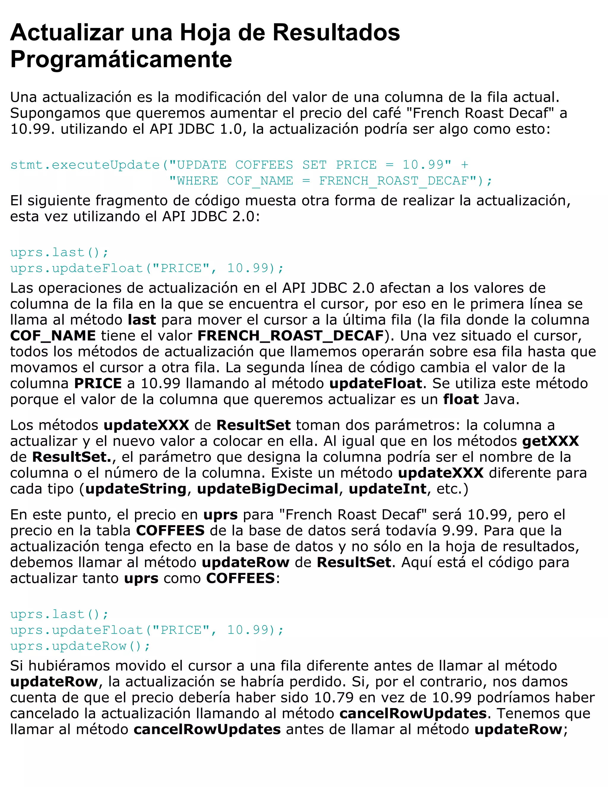 Actualizar una Hoja de Resultados
Programáticamente
Una actualización es la modificación del valor de una columna de la fila actual.
Supongamos que queremos aumentar el precio del café "French Roast Decaf" a
10.99. utilizando el API JDBC 1.0, la actualización podría ser algo como esto:

stmt.executeUpdate("UPDATE COFFEES SET PRICE = 10.99" +
                        "WHERE COF_NAME = FRENCH_ROAST_DECAF");
El siguiente fragmento de código muesta otra forma de realizar la actualización,
esta vez utilizando el API JDBC 2.0:

uprs.last();
uprs.updateFloat("PRICE", 10.99);
Las operaciones de actualización en el API JDBC 2.0 afectan a los valores de
columna de la fila en la que se encuentra el cursor, por eso en le primera línea se
llama al método last para mover el cursor a la última fila (la fila donde la columna
COF_NAME tiene el valor FRENCH_ROAST_DECAF). Una vez situado el cursor,
todos los métodos de actualización que llamemos operarán sobre esa fila hasta que
movamos el cursor a otra fila. La segunda línea de código cambia el valor de la
columna PRICE a 10.99 llamando al método updateFloat. Se utiliza este método
porque el valor de la columna que queremos actualizar es un float Java.
Los métodos updateXXX de ResultSet toman dos parámetros: la columna a
actualizar y el nuevo valor a colocar en ella. Al igual que en los métodos getXXX
de ResultSet., el parámetro que designa la columna podría ser el nombre de la
columna o el número de la columna. Existe un método updateXXX diferente para
cada tipo (updateString, updateBigDecimal, updateInt, etc.)
En este punto, el precio en uprs para "French Roast Decaf" será 10.99, pero el
precio en la tabla COFFEES de la base de datos será todavía 9.99. Para que la
actualización tenga efecto en la base de datos y no sólo en la hoja de resultados,
debemos llamar al método updateRow de ResultSet. Aquí está el código para
actualizar tanto uprs como COFFEES:

uprs.last();
uprs.updateFloat("PRICE", 10.99);
uprs.updateRow();
Si hubiéramos movido el cursor a una fila diferente antes de llamar al método
updateRow, la actualización se habría perdido. Si, por el contrario, nos damos
cuenta de que el precio debería haber sido 10.79 en vez de 10.99 podríamos haber
cancelado la actualización llamando al método cancelRowUpdates. Tenemos que
llamar al método cancelRowUpdates antes de llamar al método updateRow;
 