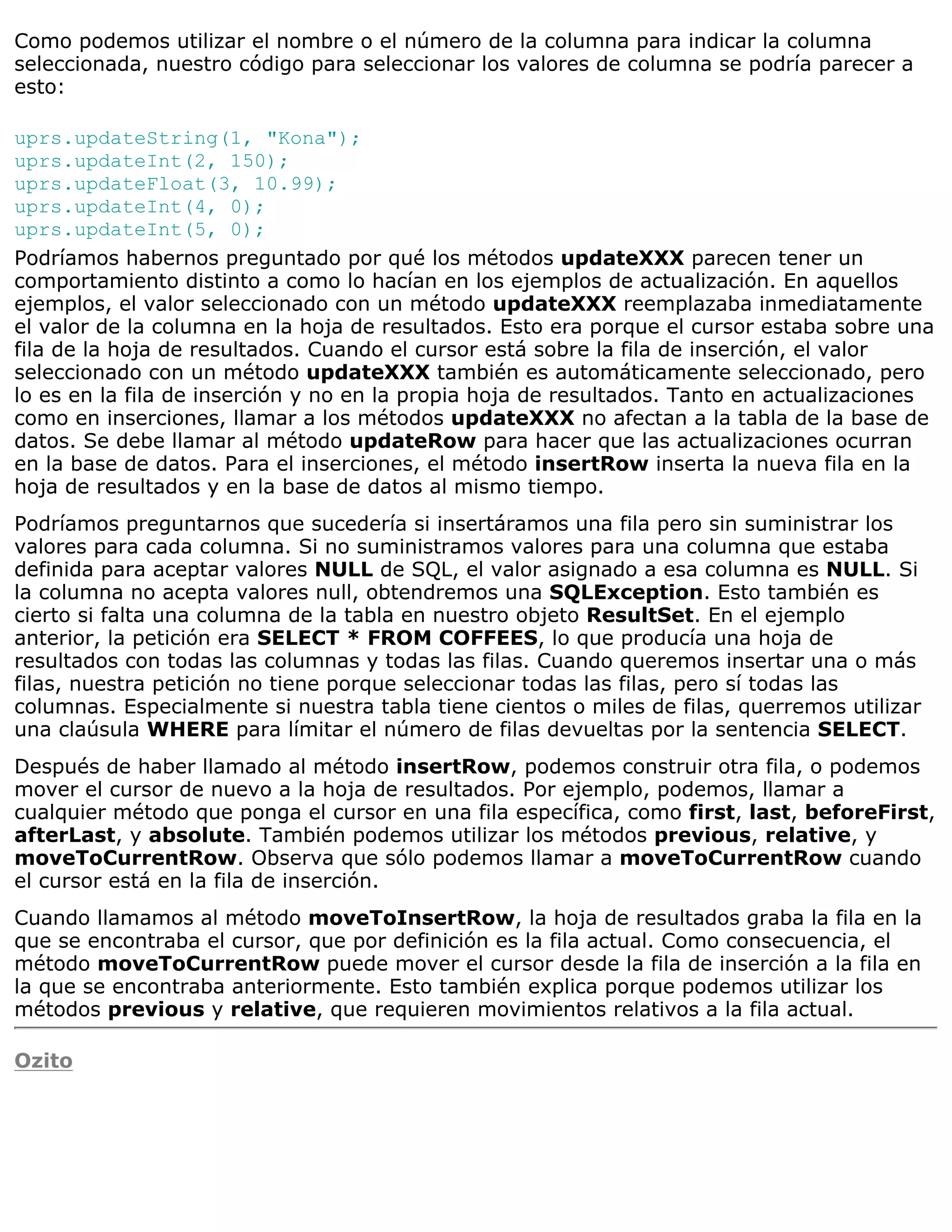 Como podemos utilizar el nombre o el número de la columna para indicar la columna
seleccionada, nuestro código para seleccionar los valores de columna se podría parecer a
esto:

uprs.updateString(1, "Kona");
uprs.updateInt(2, 150);
uprs.updateFloat(3, 10.99);
uprs.updateInt(4, 0);
uprs.updateInt(5, 0);
Podríamos habernos preguntado por qué los métodos updateXXX parecen tener un
comportamiento distinto a como lo hacían en los ejemplos de actualización. En aquellos
ejemplos, el valor seleccionado con un método updateXXX reemplazaba inmediatamente
el valor de la columna en la hoja de resultados. Esto era porque el cursor estaba sobre una
fila de la hoja de resultados. Cuando el cursor está sobre la fila de inserción, el valor
seleccionado con un método updateXXX también es automáticamente seleccionado, pero
lo es en la fila de inserción y no en la propia hoja de resultados. Tanto en actualizaciones
como en inserciones, llamar a los métodos updateXXX no afectan a la tabla de la base de
datos. Se debe llamar al método updateRow para hacer que las actualizaciones ocurran
en la base de datos. Para el inserciones, el método insertRow inserta la nueva fila en la
hoja de resultados y en la base de datos al mismo tiempo.
Podríamos preguntarnos que sucedería si insertáramos una fila pero sin suministrar los
valores para cada columna. Si no suministramos valores para una columna que estaba
definida para aceptar valores NULL de SQL, el valor asignado a esa columna es NULL. Si
la columna no acepta valores null, obtendremos una SQLException. Esto también es
cierto si falta una columna de la tabla en nuestro objeto ResultSet. En el ejemplo
anterior, la petición era SELECT * FROM COFFEES, lo que producía una hoja de
resultados con todas las columnas y todas las filas. Cuando queremos insertar una o más
filas, nuestra petición no tiene porque seleccionar todas las filas, pero sí todas las
columnas. Especialmente si nuestra tabla tiene cientos o miles de filas, querremos utilizar
una claúsula WHERE para límitar el número de filas devueltas por la sentencia SELECT.
Después de haber llamado al método insertRow, podemos construir otra fila, o podemos
mover el cursor de nuevo a la hoja de resultados. Por ejemplo, podemos, llamar a
cualquier método que ponga el cursor en una fila específica, como first, last, beforeFirst,
afterLast, y absolute. También podemos utilizar los métodos previous, relative, y
moveToCurrentRow. Observa que sólo podemos llamar a moveToCurrentRow cuando
el cursor está en la fila de inserción.
Cuando llamamos al método moveToInsertRow, la hoja de resultados graba la fila en la
que se encontraba el cursor, que por definición es la fila actual. Como consecuencia, el
método moveToCurrentRow puede mover el cursor desde la fila de inserción a la fila en
la que se encontraba anteriormente. Esto también explica porque podemos utilizar los
métodos previous y relative, que requieren movimientos relativos a la fila actual.

Ozito
 