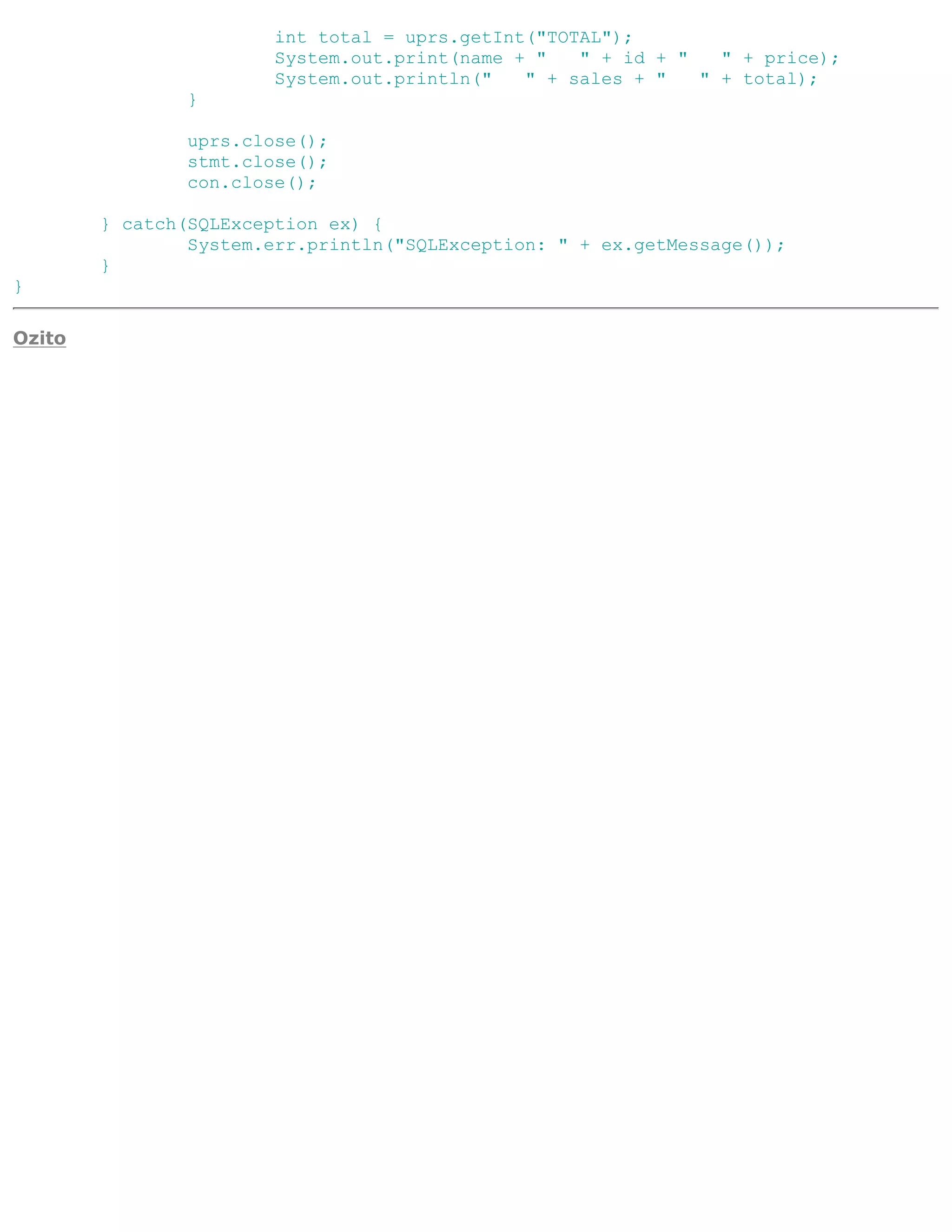 int total = uprs.getInt("TOTAL");
                       System.out.print(name + "   " + id + "   " + price);
                       System.out.println("   " + sales + "   " + total);
               }

               uprs.close();
               stmt.close();
               con.close();

        } catch(SQLException ex) {
                System.err.println("SQLException: " + ex.getMessage());
        }
}

Ozito
 