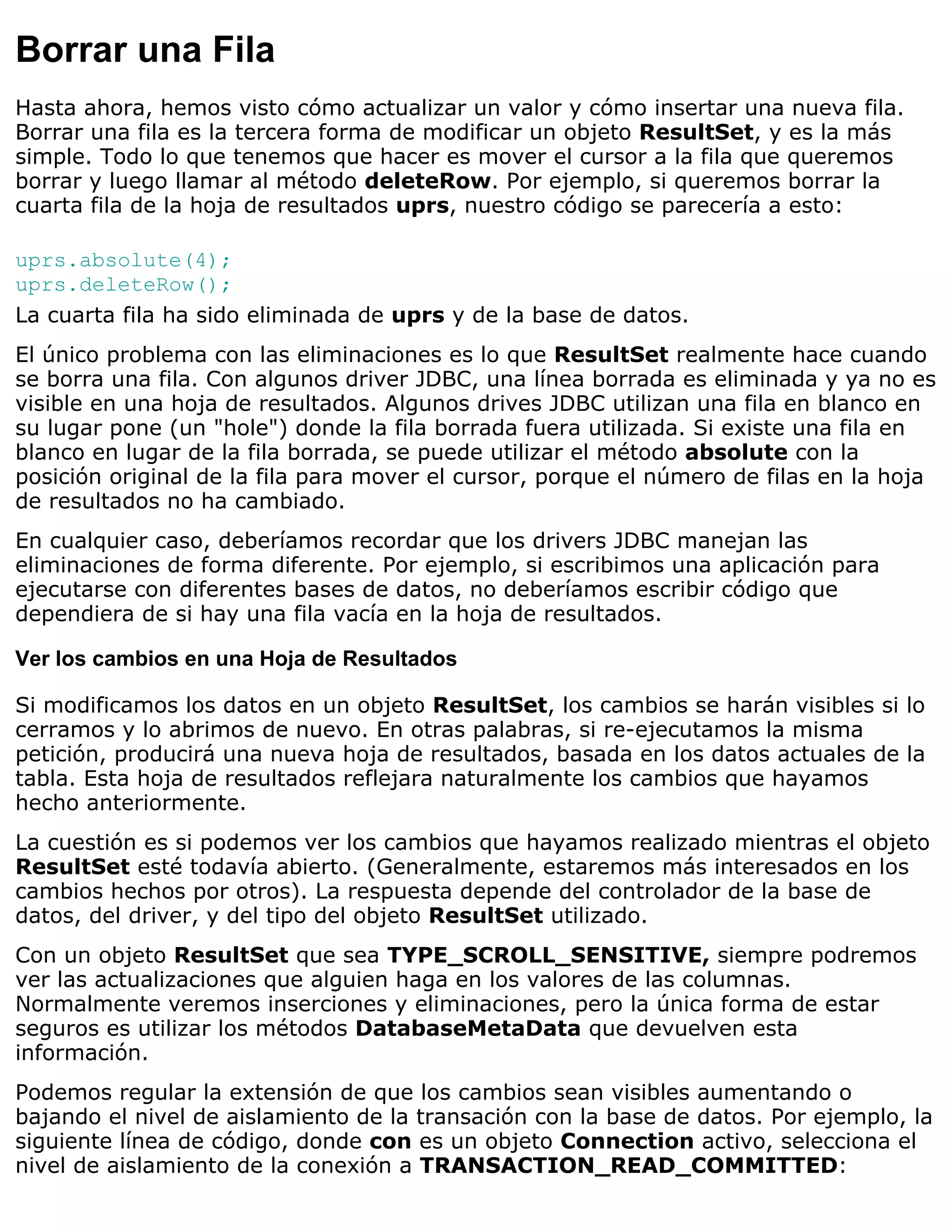 Borrar una Fila
Hasta ahora, hemos visto cómo actualizar un valor y cómo insertar una nueva fila.
Borrar una fila es la tercera forma de modificar un objeto ResultSet, y es la más
simple. Todo lo que tenemos que hacer es mover el cursor a la fila que queremos
borrar y luego llamar al método deleteRow. Por ejemplo, si queremos borrar la
cuarta fila de la hoja de resultados uprs, nuestro código se parecería a esto:

uprs.absolute(4);
uprs.deleteRow();
La cuarta fila ha sido eliminada de uprs y de la base de datos.
El único problema con las eliminaciones es lo que ResultSet realmente hace cuando
se borra una fila. Con algunos driver JDBC, una línea borrada es eliminada y ya no es
visible en una hoja de resultados. Algunos drives JDBC utilizan una fila en blanco en
su lugar pone (un "hole") donde la fila borrada fuera utilizada. Si existe una fila en
blanco en lugar de la fila borrada, se puede utilizar el método absolute con la
posición original de la fila para mover el cursor, porque el número de filas en la hoja
de resultados no ha cambiado.
En cualquier caso, deberíamos recordar que los drivers JDBC manejan las
eliminaciones de forma diferente. Por ejemplo, si escribimos una aplicación para
ejecutarse con diferentes bases de datos, no deberíamos escribir código que
dependiera de si hay una fila vacía en la hoja de resultados.

Ver los cambios en una Hoja de Resultados

Si modificamos los datos en un objeto ResultSet, los cambios se harán visibles si lo
cerramos y lo abrimos de nuevo. En otras palabras, si re-ejecutamos la misma
petición, producirá una nueva hoja de resultados, basada en los datos actuales de la
tabla. Esta hoja de resultados reflejara naturalmente los cambios que hayamos
hecho anteriormente.
La cuestión es si podemos ver los cambios que hayamos realizado mientras el objeto
ResultSet esté todavía abierto. (Generalmente, estaremos más interesados en los
cambios hechos por otros). La respuesta depende del controlador de la base de
datos, del driver, y del tipo del objeto ResultSet utilizado.
Con un objeto ResultSet que sea TYPE_SCROLL_SENSITIVE, siempre podremos
ver las actualizaciones que alguien haga en los valores de las columnas.
Normalmente veremos inserciones y eliminaciones, pero la única forma de estar
seguros es utilizar los métodos DatabaseMetaData que devuelven esta
información.
Podemos regular la extensión de que los cambios sean visibles aumentando o
bajando el nivel de aislamiento de la transación con la base de datos. Por ejemplo, la
siguiente línea de código, donde con es un objeto Connection activo, selecciona el
nivel de aislamiento de la conexión a TRANSACTION_READ_COMMITTED:
 
