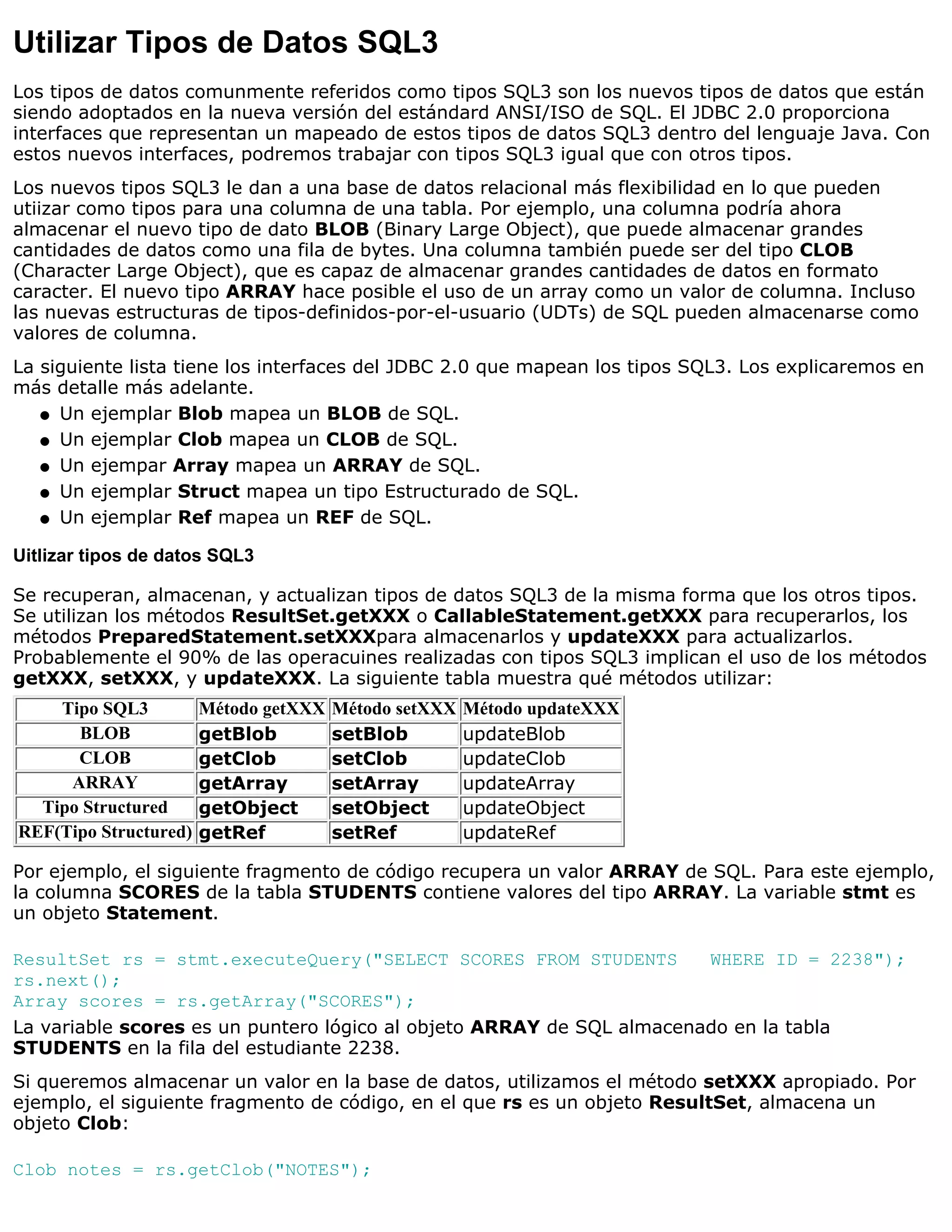 Utilizar Tipos de Datos SQL3
Los tipos de datos comunmente referidos como tipos SQL3 son los nuevos tipos de datos que están
siendo adoptados en la nueva versión del estándard ANSI/ISO de SQL. El JDBC 2.0 proporciona
interfaces que representan un mapeado de estos tipos de datos SQL3 dentro del lenguaje Java. Con
estos nuevos interfaces, podremos trabajar con tipos SQL3 igual que con otros tipos.
Los nuevos tipos SQL3 le dan a una base de datos relacional más flexibilidad en lo que pueden
utiizar como tipos para una columna de una tabla. Por ejemplo, una columna podría ahora
almacenar el nuevo tipo de dato BLOB (Binary Large Object), que puede almacenar grandes
cantidades de datos como una fila de bytes. Una columna también puede ser del tipo CLOB
(Character Large Object), que es capaz de almacenar grandes cantidades de datos en formato
caracter. El nuevo tipo ARRAY hace posible el uso de un array como un valor de columna. Incluso
las nuevas estructuras de tipos-definidos-por-el-usuario (UDTs) de SQL pueden almacenarse como
valores de columna.
La siguiente lista tiene los interfaces del JDBC 2.0 que mapean los tipos SQL3. Los explicaremos en
más detalle más adelante.
   q Un ejemplar Blob mapea un BLOB de SQL.

   q Un ejemplar Clob mapea un CLOB de SQL.

   q Un ejempar Array mapea un ARRAY de SQL.

   q Un ejemplar Struct mapea un tipo Estructurado de SQL.

   q Un ejemplar Ref mapea un REF de SQL.


Uitlizar tipos de datos SQL3

Se recuperan, almacenan, y actualizan tipos de datos SQL3 de la misma forma que los otros tipos.
Se utilizan los métodos ResultSet.getXXX o CallableStatement.getXXX para recuperarlos, los
métodos PreparedStatement.setXXXpara almacenarlos y updateXXX para actualizarlos.
Probablemente el 90% de las operacuines realizadas con tipos SQL3 implican el uso de los métodos
getXXX, setXXX, y updateXXX. La siguiente tabla muestra qué métodos utilizar:
    Tipo SQL3          Método getXXX   Método setXXX   Método updateXXX
      BLOB             getBlob         setBlob         updateBlob
      CLOB             getClob         setClob         updateClob
     ARRAY             getArray        setArray        updateArray
  Tipo Structured      getObject       setObject       updateObject
REF(Tipo Structured)   getRef          setRef          updateRef

Por ejemplo, el siguiente fragmento de código recupera un valor ARRAY de SQL. Para este ejemplo,
la columna SCORES de la tabla STUDENTS contiene valores del tipo ARRAY. La variable stmt es
un objeto Statement.

ResultSet rs = stmt.executeQuery("SELECT SCORES FROM STUDENTS          WHERE ID = 2238");
rs.next();
Array scores = rs.getArray("SCORES");
La variable scores es un puntero lógico al objeto ARRAY de SQL almacenado en la tabla
STUDENTS en la fila del estudiante 2238.
Si queremos almacenar un valor en la base de datos, utilizamos el método setXXX apropiado. Por
ejemplo, el siguiente fragmento de código, en el que rs es un objeto ResultSet, almacena un
objeto Clob:

Clob notes = rs.getClob("NOTES");
 