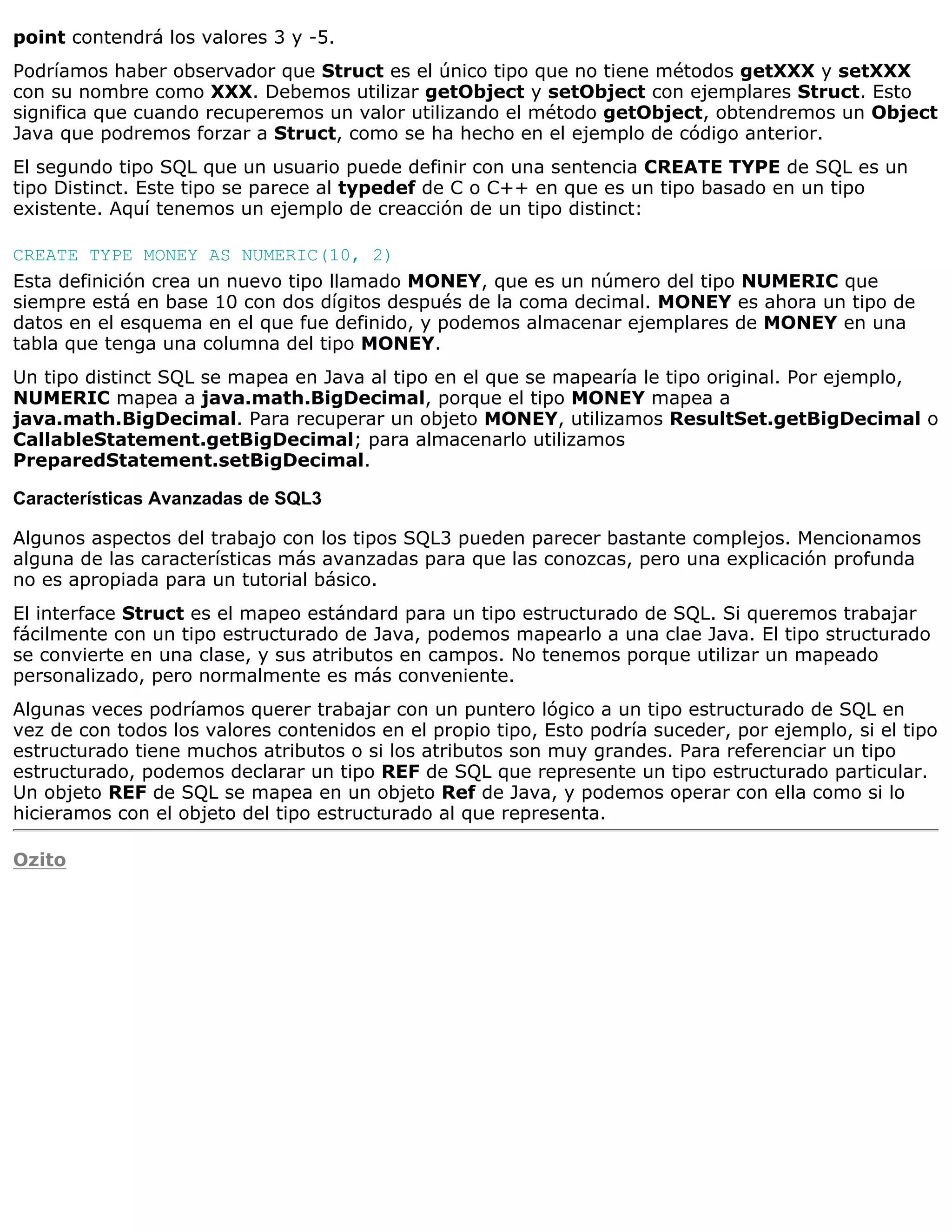 point contendrá los valores 3 y -5.
Podríamos haber observador que Struct es el único tipo que no tiene métodos getXXX y setXXX
con su nombre como XXX. Debemos utilizar getObject y setObject con ejemplares Struct. Esto
significa que cuando recuperemos un valor utilizando el método getObject, obtendremos un Object
Java que podremos forzar a Struct, como se ha hecho en el ejemplo de código anterior.
El segundo tipo SQL que un usuario puede definir con una sentencia CREATE TYPE de SQL es un
tipo Distinct. Este tipo se parece al typedef de C o C++ en que es un tipo basado en un tipo
existente. Aquí tenemos un ejemplo de creacción de un tipo distinct:

CREATE TYPE MONEY AS NUMERIC(10, 2)
Esta definición crea un nuevo tipo llamado MONEY, que es un número del tipo NUMERIC que
siempre está en base 10 con dos dígitos después de la coma decimal. MONEY es ahora un tipo de
datos en el esquema en el que fue definido, y podemos almacenar ejemplares de MONEY en una
tabla que tenga una columna del tipo MONEY.
Un tipo distinct SQL se mapea en Java al tipo en el que se mapearía le tipo original. Por ejemplo,
NUMERIC mapea a java.math.BigDecimal, porque el tipo MONEY mapea a
java.math.BigDecimal. Para recuperar un objeto MONEY, utilizamos ResultSet.getBigDecimal o
CallableStatement.getBigDecimal; para almacenarlo utilizamos
PreparedStatement.setBigDecimal.

Características Avanzadas de SQL3

Algunos aspectos del trabajo con los tipos SQL3 pueden parecer bastante complejos. Mencionamos
alguna de las características más avanzadas para que las conozcas, pero una explicación profunda
no es apropiada para un tutorial básico.
El interface Struct es el mapeo estándard para un tipo estructurado de SQL. Si queremos trabajar
fácilmente con un tipo estructurado de Java, podemos mapearlo a una clae Java. El tipo structurado
se convierte en una clase, y sus atributos en campos. No tenemos porque utilizar un mapeado
personalizado, pero normalmente es más conveniente.
Algunas veces podríamos querer trabajar con un puntero lógico a un tipo estructurado de SQL en
vez de con todos los valores contenidos en el propio tipo, Esto podría suceder, por ejemplo, si el tipo
estructurado tiene muchos atributos o si los atributos son muy grandes. Para referenciar un tipo
estructurado, podemos declarar un tipo REF de SQL que represente un tipo estructurado particular.
Un objeto REF de SQL se mapea en un objeto Ref de Java, y podemos operar con ella como si lo
hicieramos con el objeto del tipo estructurado al que representa.

Ozito
 