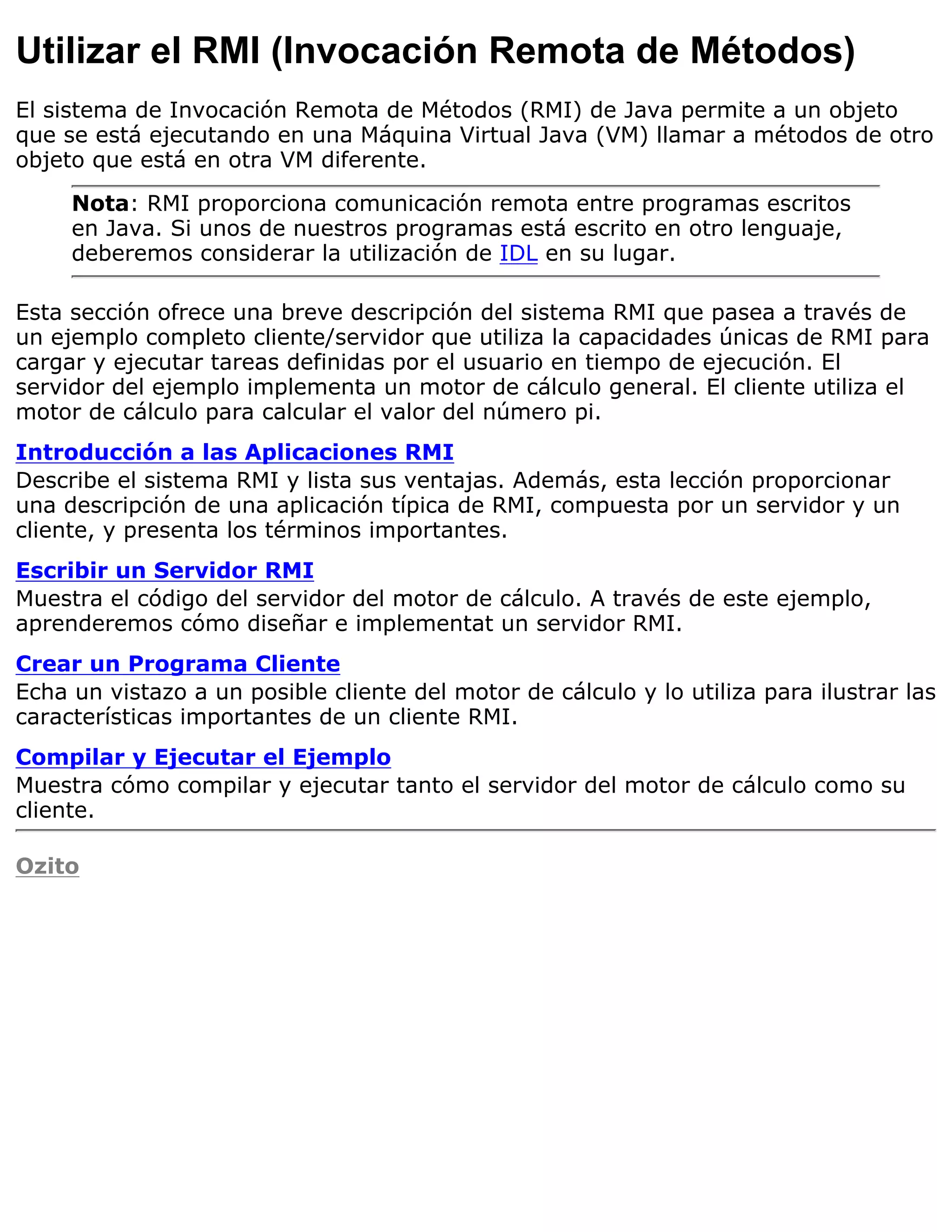Utilizar el RMI (Invocación Remota de Métodos)
El sistema de Invocación Remota de Métodos (RMI) de Java permite a un objeto
que se está ejecutando en una Máquina Virtual Java (VM) llamar a métodos de otro
objeto que está en otra VM diferente.
     Nota: RMI proporciona comunicación remota entre programas escritos
     en Java. Si unos de nuestros programas está escrito en otro lenguaje,
     deberemos considerar la utilización de IDL en su lugar.

Esta sección ofrece una breve descripción del sistema RMI que pasea a través de
un ejemplo completo cliente/servidor que utiliza la capacidades únicas de RMI para
cargar y ejecutar tareas definidas por el usuario en tiempo de ejecución. El
servidor del ejemplo implementa un motor de cálculo general. El cliente utiliza el
motor de cálculo para calcular el valor del número pi.
Introducción a las Aplicaciones RMI
Describe el sistema RMI y lista sus ventajas. Además, esta lección proporcionar
una descripción de una aplicación típica de RMI, compuesta por un servidor y un
cliente, y presenta los términos importantes.
Escribir un Servidor RMI
Muestra el código del servidor del motor de cálculo. A través de este ejemplo,
aprenderemos cómo diseñar e implementat un servidor RMI.
Crear un Programa Cliente
Echa un vistazo a un posible cliente del motor de cálculo y lo utiliza para ilustrar las
características importantes de un cliente RMI.
Compilar y Ejecutar el Ejemplo
Muestra cómo compilar y ejecutar tanto el servidor del motor de cálculo como su
cliente.

Ozito
 
