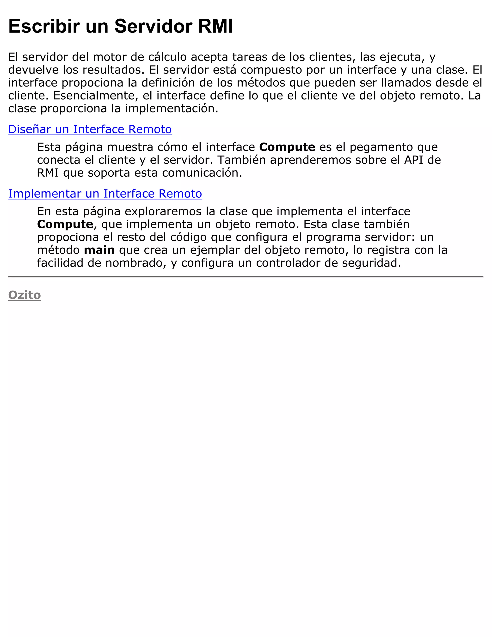 Escribir un Servidor RMI
El servidor del motor de cálculo acepta tareas de los clientes, las ejecuta, y
devuelve los resultados. El servidor está compuesto por un interface y una clase. El
interface propociona la definición de los métodos que pueden ser llamados desde el
cliente. Esencialmente, el interface define lo que el cliente ve del objeto remoto. La
clase proporciona la implementación.
Diseñar un Interface Remoto
     Esta página muestra cómo el interface Compute es el pegamento que
     conecta el cliente y el servidor. También aprenderemos sobre el API de
     RMI que soporta esta comunicación.
Implementar un Interface Remoto
     En esta página exploraremos la clase que implementa el interface
     Compute, que implementa un objeto remoto. Esta clase también
     propociona el resto del código que configura el programa servidor: un
     método main que crea un ejemplar del objeto remoto, lo registra con la
     facilidad de nombrado, y configura un controlador de seguridad.

Ozito
 