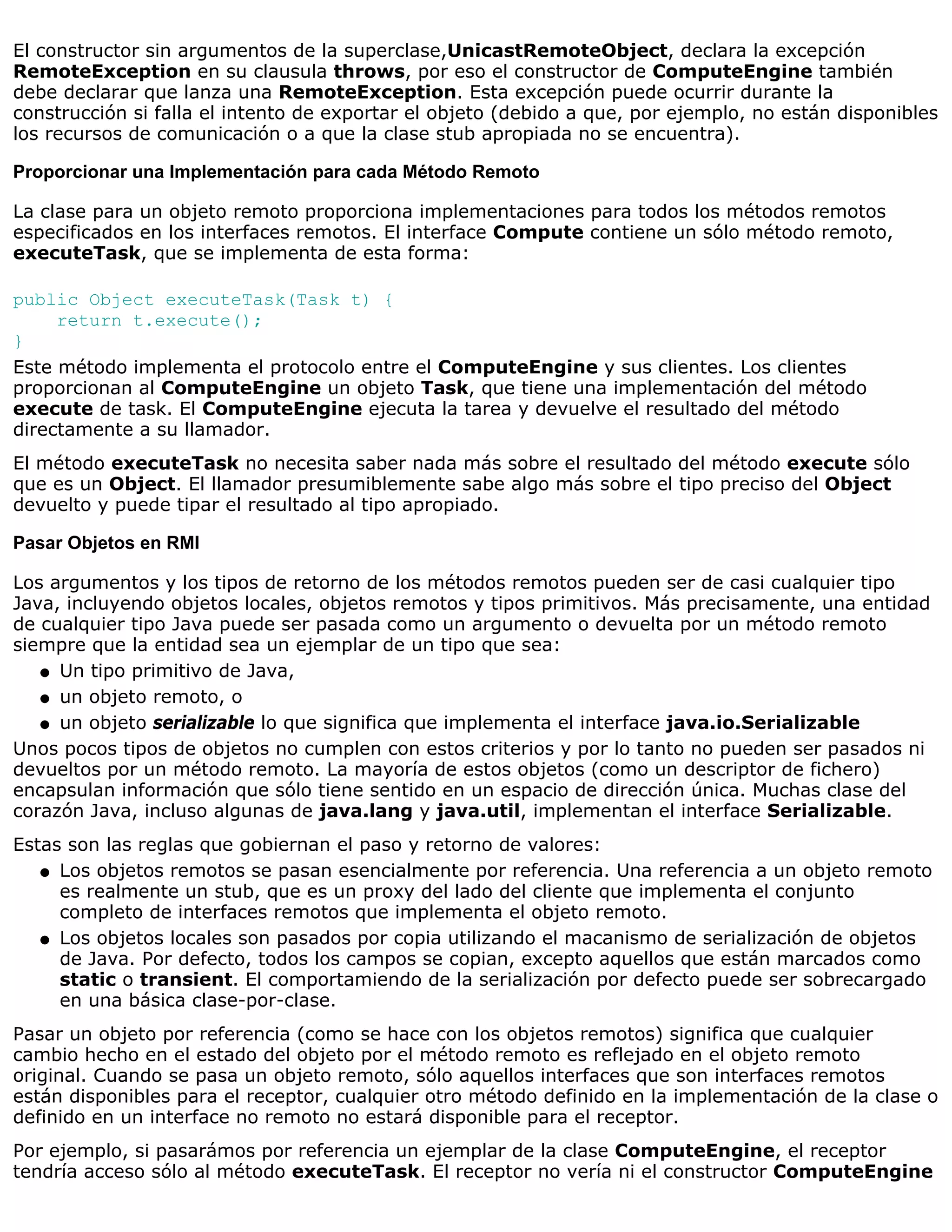 El constructor sin argumentos de la superclase,UnicastRemoteObject, declara la excepción
RemoteException en su clausula throws, por eso el constructor de ComputeEngine también
debe declarar que lanza una RemoteException. Esta excepción puede ocurrir durante la
construcción si falla el intento de exportar el objeto (debido a que, por ejemplo, no están disponibles
los recursos de comunicación o a que la clase stub apropiada no se encuentra).

Proporcionar una Implementación para cada Método Remoto

La clase para un objeto remoto proporciona implementaciones para todos los métodos remotos
especificados en los interfaces remotos. El interface Compute contiene un sólo método remoto,
executeTask, que se implementa de esta forma:

public Object executeTask(Task t) {
     return t.execute();
}
Este método implementa el protocolo entre el ComputeEngine y sus clientes. Los clientes
proporcionan al ComputeEngine un objeto Task, que tiene una implementación del método
execute de task. El ComputeEngine ejecuta la tarea y devuelve el resultado del método
directamente a su llamador.
El método executeTask no necesita saber nada más sobre el resultado del método execute sólo
que es un Object. El llamador presumiblemente sabe algo más sobre el tipo preciso del Object
devuelto y puede tipar el resultado al tipo apropiado.

Pasar Objetos en RMI

Los argumentos y los tipos de retorno de los métodos remotos pueden ser de casi cualquier tipo
Java, incluyendo objetos locales, objetos remotos y tipos primitivos. Más precisamente, una entidad
de cualquier tipo Java puede ser pasada como un argumento o devuelta por un método remoto
siempre que la entidad sea un ejemplar de un tipo que sea:
   q Un tipo primitivo de Java,

   q un objeto remoto, o

   q un objeto serializable lo que significa que implementa el interface java.io.Serializable

Unos pocos tipos de objetos no cumplen con estos criterios y por lo tanto no pueden ser pasados ni
devueltos por un método remoto. La mayoría de estos objetos (como un descriptor de fichero)
encapsulan información que sólo tiene sentido en un espacio de dirección única. Muchas clase del
corazón Java, incluso algunas de java.lang y java.util, implementan el interface Serializable.
Estas son las reglas que gobiernan el paso y retorno de valores:
   q Los objetos remotos se pasan esencialmente por referencia. Una referencia a un objeto remoto
     es realmente un stub, que es un proxy del lado del cliente que implementa el conjunto
     completo de interfaces remotos que implementa el objeto remoto.
   q Los objetos locales son pasados por copia utilizando el macanismo de serialización de objetos
     de Java. Por defecto, todos los campos se copian, excepto aquellos que están marcados como
     static o transient. El comportamiendo de la serialización por defecto puede ser sobrecargado
     en una básica clase-por-clase.
Pasar un objeto por referencia (como se hace con los objetos remotos) significa que cualquier
cambio hecho en el estado del objeto por el método remoto es reflejado en el objeto remoto
original. Cuando se pasa un objeto remoto, sólo aquellos interfaces que son interfaces remotos
están disponibles para el receptor, cualquier otro método definido en la implementación de la clase o
definido en un interface no remoto no estará disponible para el receptor.
Por ejemplo, si pasarámos por referencia un ejemplar de la clase ComputeEngine, el receptor
tendría acceso sólo al método executeTask. El receptor no vería ni el constructor ComputeEngine
 