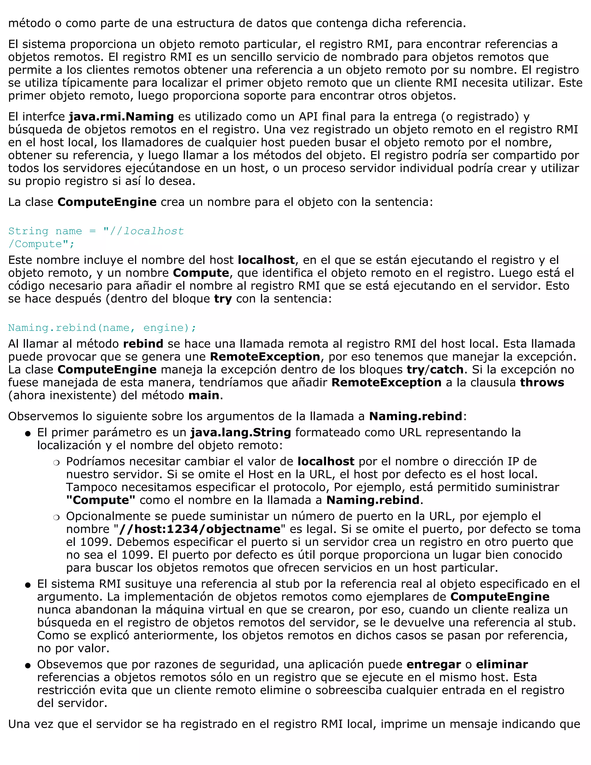 método o como parte de una estructura de datos que contenga dicha referencia.
El sistema proporciona un objeto remoto particular, el registro RMI, para encontrar referencias a
objetos remotos. El registro RMI es un sencillo servicio de nombrado para objetos remotos que
permite a los clientes remotos obtener una referencia a un objeto remoto por su nombre. El registro
se utiliza típicamente para localizar el primer objeto remoto que un cliente RMI necesita utilizar. Este
primer objeto remoto, luego proporciona soporte para encontrar otros objetos.
El interfce java.rmi.Naming es utilizado como un API final para la entrega (o registrado) y
búsqueda de objetos remotos en el registro. Una vez registrado un objeto remoto en el registro RMI
en el host local, los llamadores de cualquier host pueden busar el objeto remoto por el nombre,
obtener su referencia, y luego llamar a los métodos del objeto. El registro podría ser compartido por
todos los servidores ejecútandose en un host, o un proceso servidor individual podría crear y utilizar
su propio registro si así lo desea.
La clase ComputeEngine crea un nombre para el objeto con la sentencia:

String name = "//localhost
/Compute";
Este nombre incluye el nombre del host localhost, en el que se están ejecutando el registro y el
objeto remoto, y un nombre Compute, que identifica el objeto remoto en el registro. Luego está el
código necesario para añadir el nombre al registro RMI que se está ejecutando en el servidor. Esto
se hace después (dentro del bloque try con la sentencia:

Naming.rebind(name, engine);
Al llamar al método rebind se hace una llamada remota al registro RMI del host local. Esta llamada
puede provocar que se genera une RemoteException, por eso tenemos que manejar la excepción.
La clase ComputeEngine maneja la excepción dentro de los bloques try/catch. Si la excepción no
fuese manejada de esta manera, tendríamos que añadir RemoteException a la clausula throws
(ahora inexistente) del método main.
Observemos lo siguiente sobre los argumentos de la llamada a Naming.rebind:
  q El primer parámetro es un java.lang.String formateado como URL representando la
    localización y el nombre del objeto remoto:
       r Podríamos necesitar cambiar el valor de localhost por el nombre o dirección IP de
          nuestro servidor. Si se omite el Host en la URL, el host por defecto es el host local.
          Tampoco necesitamos especificar el protocolo, Por ejemplo, está permitido suministrar
          "Compute" como el nombre en la llamada a Naming.rebind.
       r Opcionalmente se puede suministar un número de puerto en la URL, por ejemplo el
          nombre "//host:1234/objectname" es legal. Si se omite el puerto, por defecto se toma
          el 1099. Debemos especificar el puerto si un servidor crea un registro en otro puerto que
          no sea el 1099. El puerto por defecto es útil porque proporciona un lugar bien conocido
          para buscar los objetos remotos que ofrecen servicios en un host particular.
  q El sistema RMI susituye una referencia al stub por la referencia real al objeto especificado en el
    argumento. La implementación de objetos remotos como ejemplares de ComputeEngine
    nunca abandonan la máquina virtual en que se crearon, por eso, cuando un cliente realiza un
    búsqueda en el registro de objetos remotos del servidor, se le devuelve una referencia al stub.
    Como se explicó anteriormente, los objetos remotos en dichos casos se pasan por referencia,
    no por valor.
  q Obsevemos que por razones de seguridad, una aplicación puede entregar o eliminar
    referencias a objetos remotos sólo en un registro que se ejecute en el mismo host. Esta
    restricción evita que un cliente remoto elimine o sobreesciba cualquier entrada en el registro
    del servidor.
Una vez que el servidor se ha registrado en el registro RMI local, imprime un mensaje indicando que
 