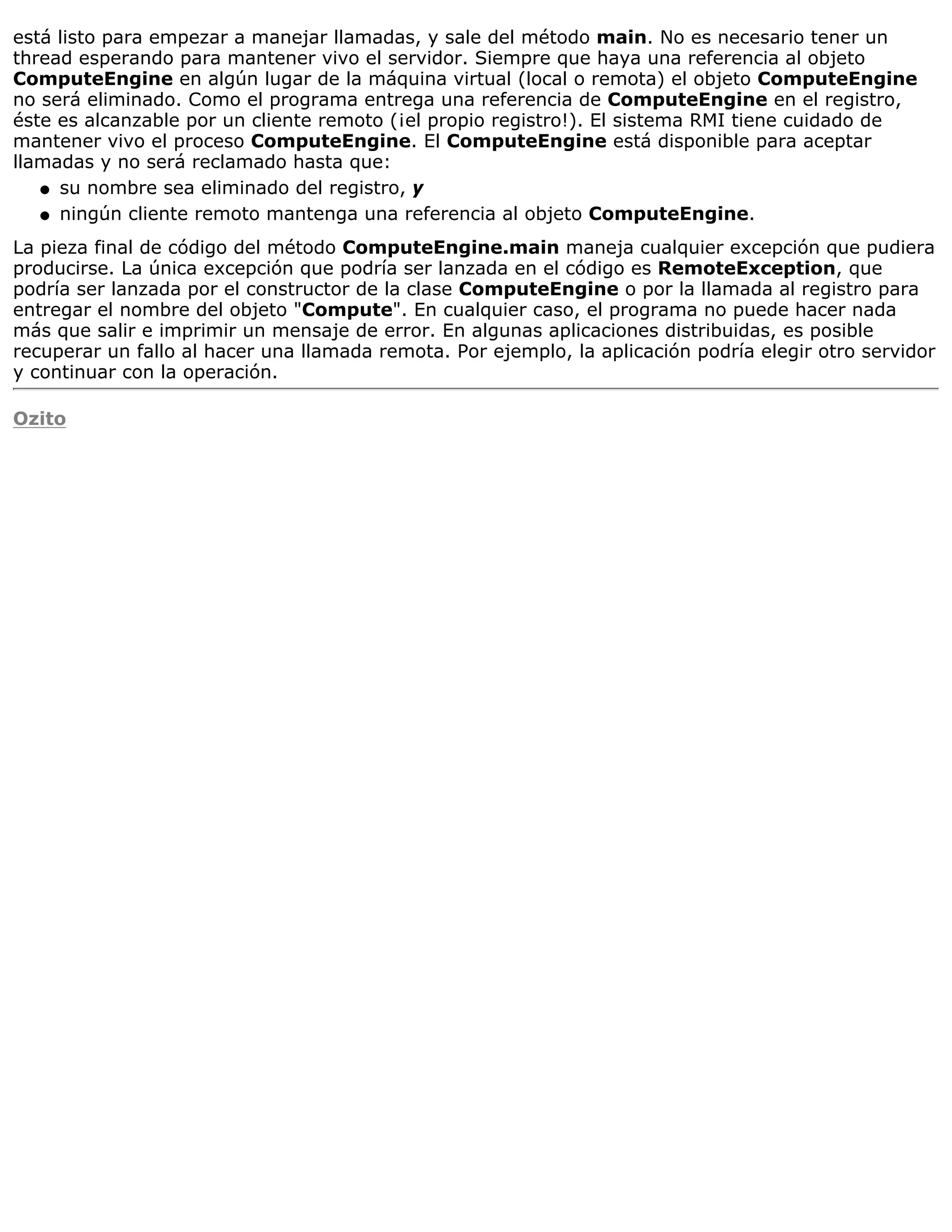 está listo para empezar a manejar llamadas, y sale del método main. No es necesario tener un
thread esperando para mantener vivo el servidor. Siempre que haya una referencia al objeto
ComputeEngine en algún lugar de la máquina virtual (local o remota) el objeto ComputeEngine
no será eliminado. Como el programa entrega una referencia de ComputeEngine en el registro,
éste es alcanzable por un cliente remoto (¡el propio registro!). El sistema RMI tiene cuidado de
mantener vivo el proceso ComputeEngine. El ComputeEngine está disponible para aceptar
llamadas y no será reclamado hasta que:
   q su nombre sea eliminado del registro, y

   q ningún cliente remoto mantenga una referencia al objeto ComputeEngine.

La pieza final de código del método ComputeEngine.main maneja cualquier excepción que pudiera
producirse. La única excepción que podría ser lanzada en el código es RemoteException, que
podría ser lanzada por el constructor de la clase ComputeEngine o por la llamada al registro para
entregar el nombre del objeto "Compute". En cualquier caso, el programa no puede hacer nada
más que salir e imprimir un mensaje de error. En algunas aplicaciones distribuidas, es posible
recuperar un fallo al hacer una llamada remota. Por ejemplo, la aplicación podría elegir otro servidor
y continuar con la operación.

Ozito
 