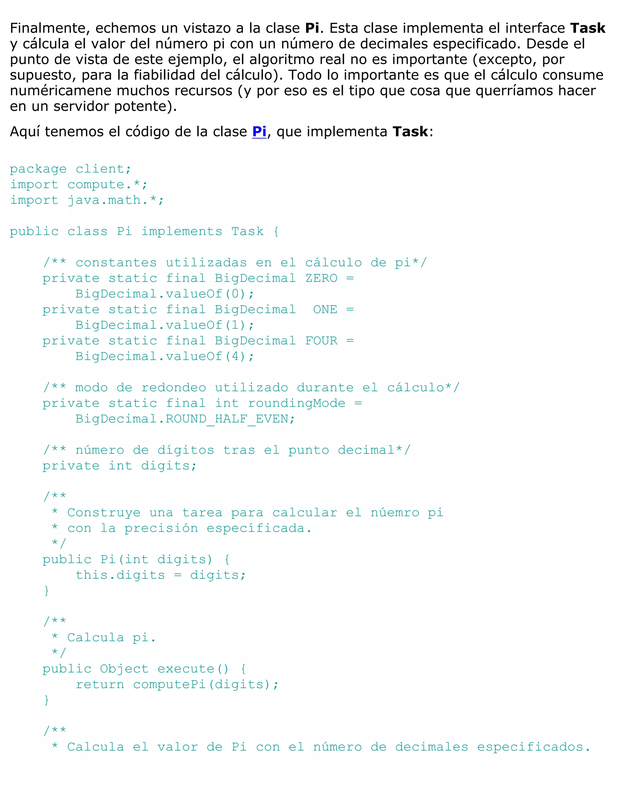Finalmente, echemos un vistazo a la clase Pi. Esta clase implementa el interface Task
y cálcula el valor del número pi con un número de decimales especificado. Desde el
punto de vista de este ejemplo, el algoritmo real no es importante (excepto, por
supuesto, para la fiabilidad del cálculo). Todo lo importante es que el cálculo consume
numéricamene muchos recursos (y por eso es el tipo que cosa que querríamos hacer
en un servidor potente).
Aquí tenemos el código de la clase Pi, que implementa Task:

package client;
import compute.*;
import java.math.*;

public class Pi implements Task {

    /** constantes utilizadas en el cálculo de pi*/
    private static final BigDecimal ZERO =
        BigDecimal.valueOf(0);
    private static final BigDecimal ONE =
        BigDecimal.valueOf(1);
    private static final BigDecimal FOUR =
        BigDecimal.valueOf(4);

    /** modo de redondeo utilizado durante el cálculo*/
    private static final int roundingMode =
        BigDecimal.ROUND_HALF_EVEN;

    /** número de dígitos tras el punto decimal*/
    private int digits;

    /**
      * Construye una tarea para calcular el núemro pi
      * con la precisión específicada.
      */
    public Pi(int digits) {
         this.digits = digits;
    }

    /**
      * Calcula pi.
      */
    public Object execute() {
         return computePi(digits);
    }

    /**
     * Calcula el valor de Pi con el número de decimales especificados.
 