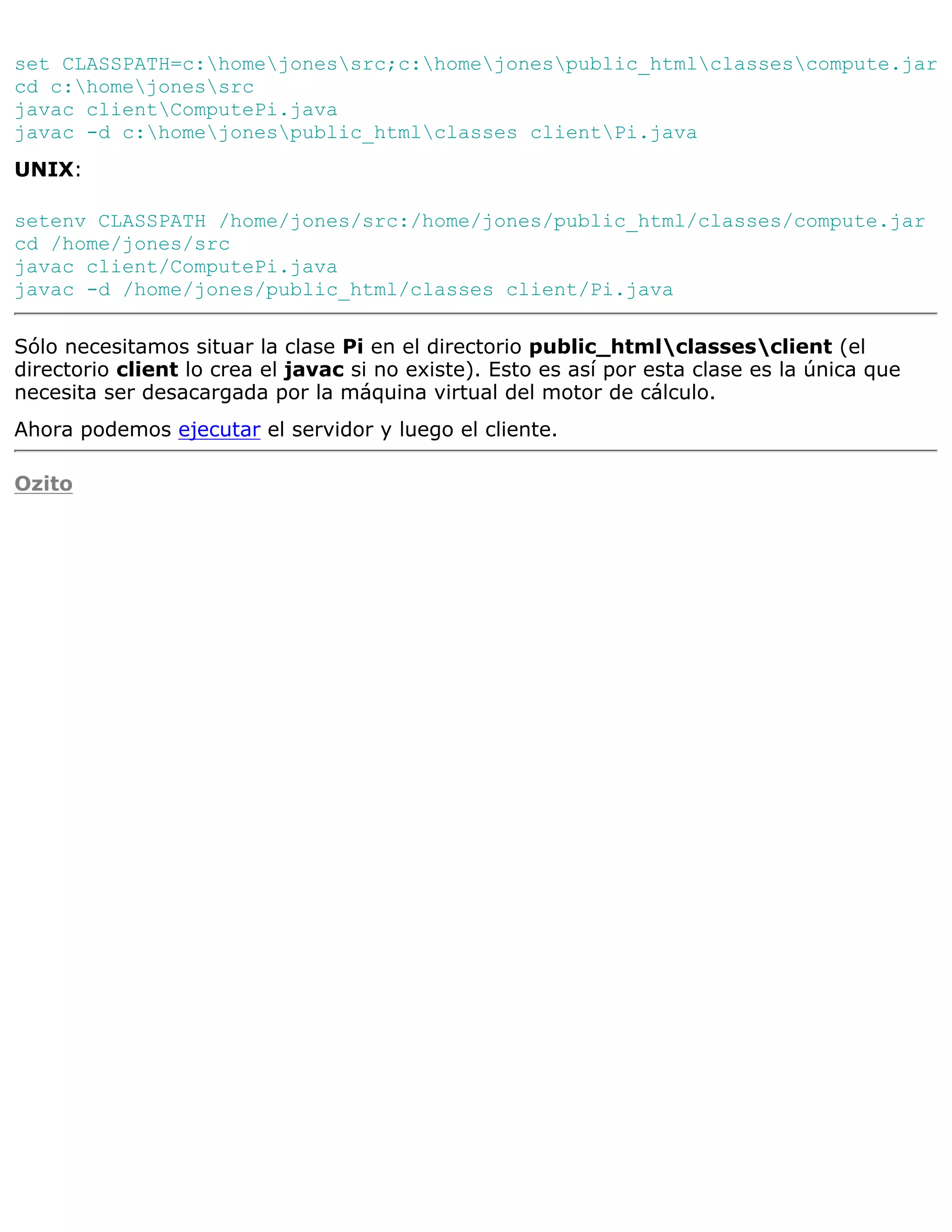 set CLASSPATH=c:homejonessrc;c:homejonespublic_htmlclassescompute.jar
cd c:homejonessrc
javac clientComputePi.java
javac -d c:homejonespublic_htmlclasses clientPi.java
UNIX:

setenv CLASSPATH /home/jones/src:/home/jones/public_html/classes/compute.jar
cd /home/jones/src
javac client/ComputePi.java
javac -d /home/jones/public_html/classes client/Pi.java

Sólo necesitamos situar la clase Pi en el directorio public_htmlclassesclient (el
directorio client lo crea el javac si no existe). Esto es así por esta clase es la única que
necesita ser desacargada por la máquina virtual del motor de cálculo.
Ahora podemos ejecutar el servidor y luego el cliente.

Ozito
 