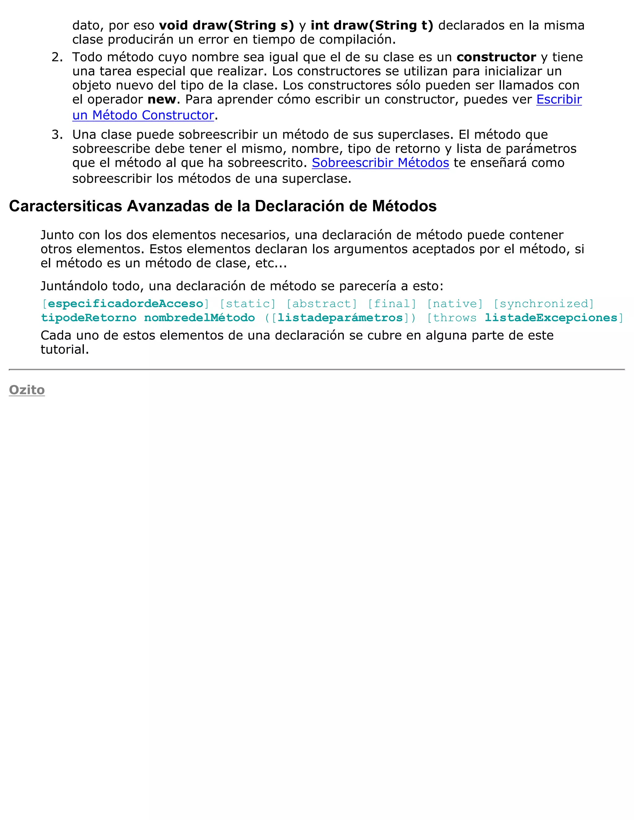 dato, por eso void draw(String s) y int draw(String t) declarados en la misma
           clase producirán un error en tiempo de compilación.
        2. Todo método cuyo nombre sea igual que el de su clase es un constructor y tiene
           una tarea especial que realizar. Los constructores se utilizan para inicializar un
           objeto nuevo del tipo de la clase. Los constructores sólo pueden ser llamados con
           el operador new. Para aprender cómo escribir un constructor, puedes ver Escribir
           un Método Constructor.
        3. Una clase puede sobreescribir un método de sus superclases. El método que
           sobreescribe debe tener el mismo, nombre, tipo de retorno y lista de parámetros
           que el método al que ha sobreescrito. Sobreescribir Métodos te enseñará como
           sobreescribir los métodos de una superclase.

Caractersiticas Avanzadas de la Declaración de Métodos
    Junto con los dos elementos necesarios, una declaración de método puede contener
    otros elementos. Estos elementos declaran los argumentos aceptados por el método, si
    el método es un método de clase, etc...
    Juntándolo todo, una declaración de método se parecería a esto:
    [especificadordeAcceso] [static] [abstract] [final] [native] [synchronized]
    tipodeRetorno nombredelMétodo ([listadeparámetros]) [throws listadeExcepciones]
    Cada uno de estos elementos de una declaración se cubre en alguna parte de este
    tutorial.


Ozito
 