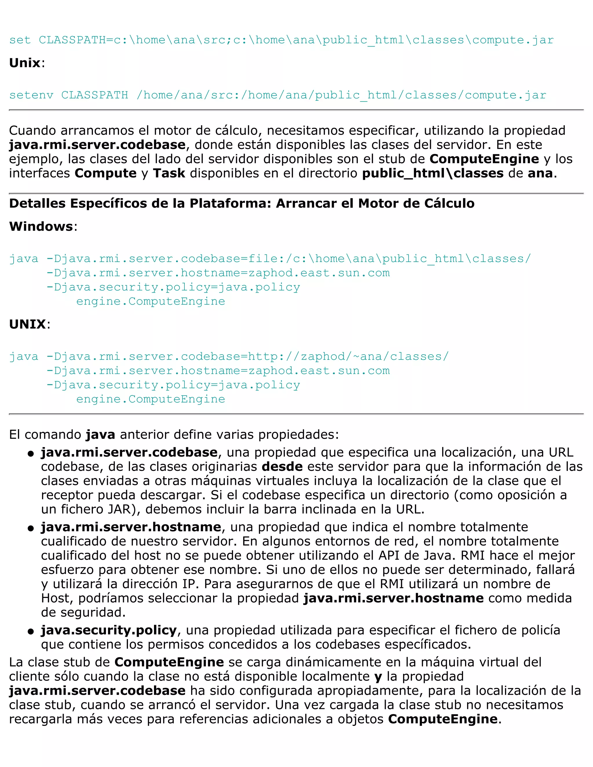 set CLASSPATH=c:homeanasrc;c:homeanapublic_htmlclassescompute.jar
Unix:

setenv CLASSPATH /home/ana/src:/home/ana/public_html/classes/compute.jar

Cuando arrancamos el motor de cálculo, necesitamos especificar, utilizando la propiedad
java.rmi.server.codebase, donde están disponibles las clases del servidor. En este
ejemplo, las clases del lado del servidor disponibles son el stub de ComputeEngine y los
interfaces Compute y Task disponibles en el directorio public_htmlclasses de ana.

Detalles Específicos de la Plataforma: Arrancar el Motor de Cálculo
Windows:

java -Djava.rmi.server.codebase=file:/c:homeanapublic_htmlclasses/
     -Djava.rmi.server.hostname=zaphod.east.sun.com
     -Djava.security.policy=java.policy
         engine.ComputeEngine
UNIX:

java -Djava.rmi.server.codebase=http://zaphod/~ana/classes/
     -Djava.rmi.server.hostname=zaphod.east.sun.com
     -Djava.security.policy=java.policy
         engine.ComputeEngine

El comando java anterior define varias propiedades:
    q java.rmi.server.codebase, una propiedad que especifica una localización, una URL
      codebase, de las clases originarias desde este servidor para que la información de las
      clases enviadas a otras máquinas virtuales incluya la localización de la clase que el
      receptor pueda descargar. Si el codebase especifica un directorio (como oposición a
      un fichero JAR), debemos incluir la barra inclinada en la URL.
    q java.rmi.server.hostname, una propiedad que indica el nombre totalmente
      cualificado de nuestro servidor. En algunos entornos de red, el nombre totalmente
      cualificado del host no se puede obtener utilizando el API de Java. RMI hace el mejor
      esfuerzo para obtener ese nombre. Si uno de ellos no puede ser determinado, fallará
      y utilizará la dirección IP. Para asegurarnos de que el RMI utilizará un nombre de
      Host, podríamos seleccionar la propiedad java.rmi.server.hostname como medida
      de seguridad.
    q java.security.policy, una propiedad utilizada para especificar el fichero de policía
      que contiene los permisos concedidos a los codebases específicados.
La clase stub de ComputeEngine se carga dinámicamente en la máquina virtual del
cliente sólo cuando la clase no está disponible localmente y la propiedad
java.rmi.server.codebase ha sido configurada apropiadamente, para la localización de la
clase stub, cuando se arrancó el servidor. Una vez cargada la clase stub no necesitamos
recargarla más veces para referencias adicionales a objetos ComputeEngine.
 