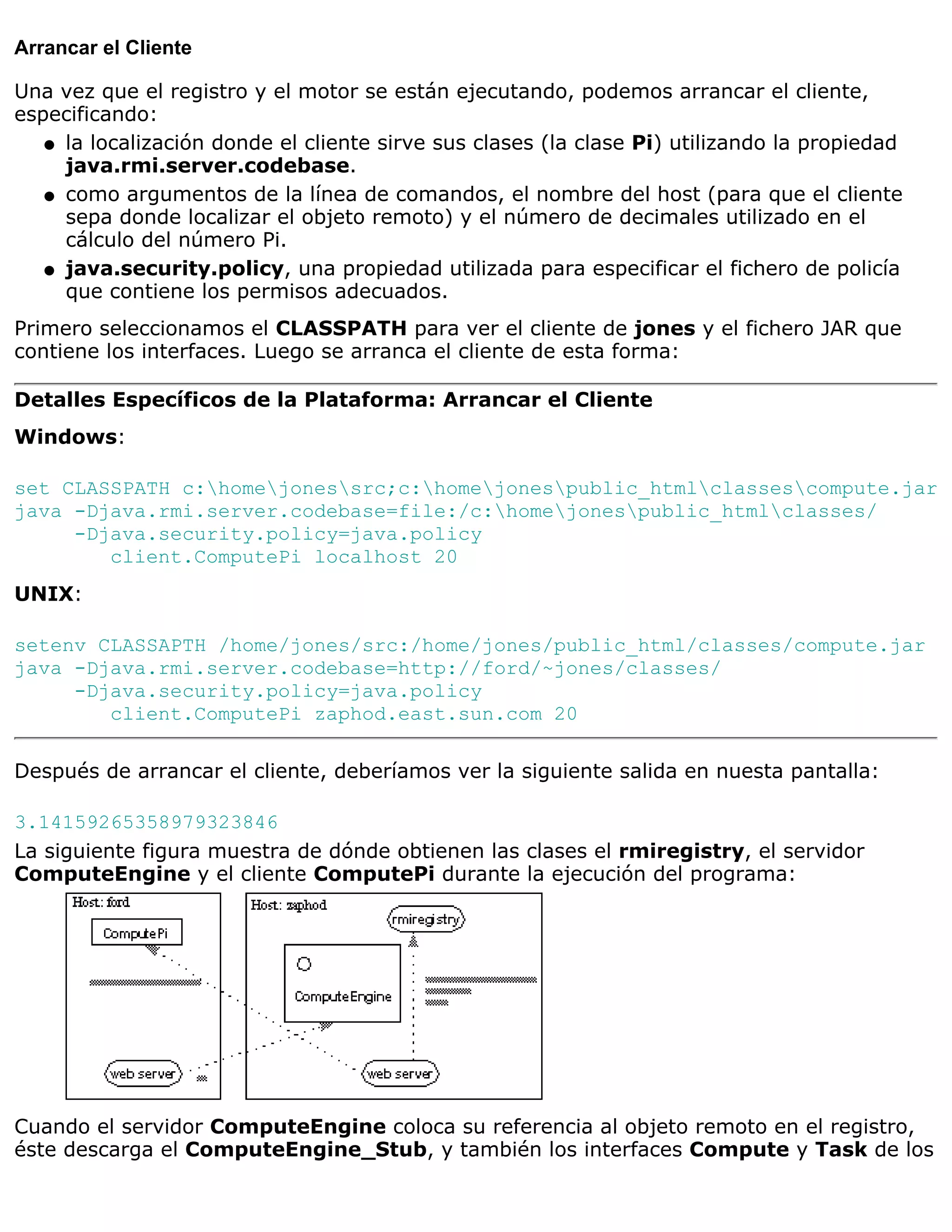 Arrancar el Cliente

Una vez que el registro y el motor se están ejecutando, podemos arrancar el cliente,
especificando:
   q la localización donde el cliente sirve sus clases (la clase Pi) utilizando la propiedad
     java.rmi.server.codebase.
   q como argumentos de la línea de comandos, el nombre del host (para que el cliente
     sepa donde localizar el objeto remoto) y el número de decimales utilizado en el
     cálculo del número Pi.
   q java.security.policy, una propiedad utilizada para especificar el fichero de policía
     que contiene los permisos adecuados.
Primero seleccionamos el CLASSPATH para ver el cliente de jones y el fichero JAR que
contiene los interfaces. Luego se arranca el cliente de esta forma:

Detalles Específicos de la Plataforma: Arrancar el Cliente
Windows:

set CLASSPATH c:homejonessrc;c:homejonespublic_htmlclassescompute.jar
java -Djava.rmi.server.codebase=file:/c:homejonespublic_htmlclasses/
     -Djava.security.policy=java.policy
        client.ComputePi localhost 20
UNIX:

setenv CLASSAPTH /home/jones/src:/home/jones/public_html/classes/compute.jar
java -Djava.rmi.server.codebase=http://ford/~jones/classes/
     -Djava.security.policy=java.policy
        client.ComputePi zaphod.east.sun.com 20

Después de arrancar el cliente, deberíamos ver la siguiente salida en nuesta pantalla:

3.14159265358979323846
La siguiente figura muestra de dónde obtienen las clases el rmiregistry, el servidor
ComputeEngine y el cliente ComputePi durante la ejecución del programa:




Cuando el servidor ComputeEngine coloca su referencia al objeto remoto en el registro,
éste descarga el ComputeEngine_Stub, y también los interfaces Compute y Task de los
 