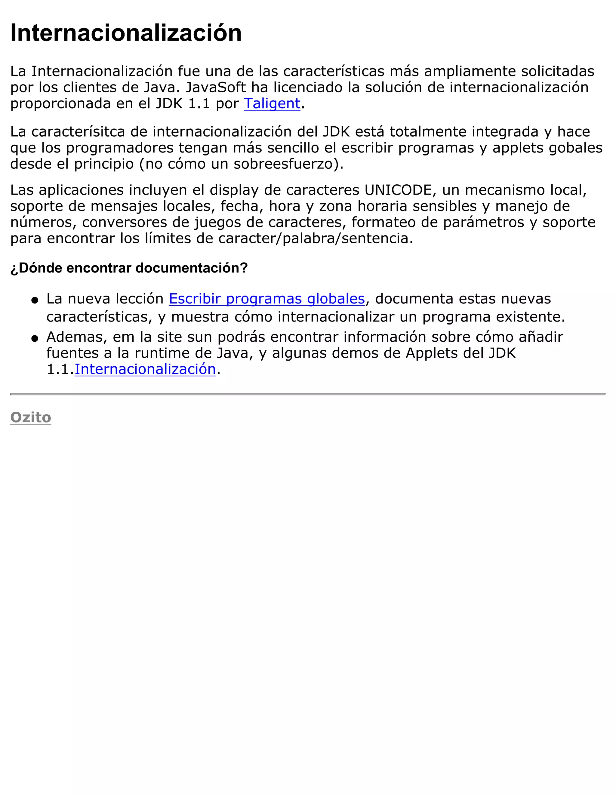 Internacionalización
La Internacionalización fue una de las características más ampliamente solicitadas
por los clientes de Java. JavaSoft ha licenciado la solución de internacionalización
proporcionada en el JDK 1.1 por Taligent.

La caracterísitca de internacionalización del JDK está totalmente integrada y hace
que los programadores tengan más sencillo el escribir programas y applets gobales
desde el principio (no cómo un sobreesfuerzo).
Las aplicaciones incluyen el display de caracteres UNICODE, un mecanismo local,
soporte de mensajes locales, fecha, hora y zona horaria sensibles y manejo de
números, conversores de juegos de caracteres, formateo de parámetros y soporte
para encontrar los límites de caracter/palabra/sentencia.

¿Dónde encontrar documentación?

   q   La nueva lección Escribir programas globales, documenta estas nuevas
       características, y muestra cómo internacionalizar un programa existente.
   q   Ademas, em la site sun podrás encontrar información sobre cómo añadir
       fuentes a la runtime de Java, y algunas demos de Applets del JDK
       1.1.Internacionalización.


Ozito
 