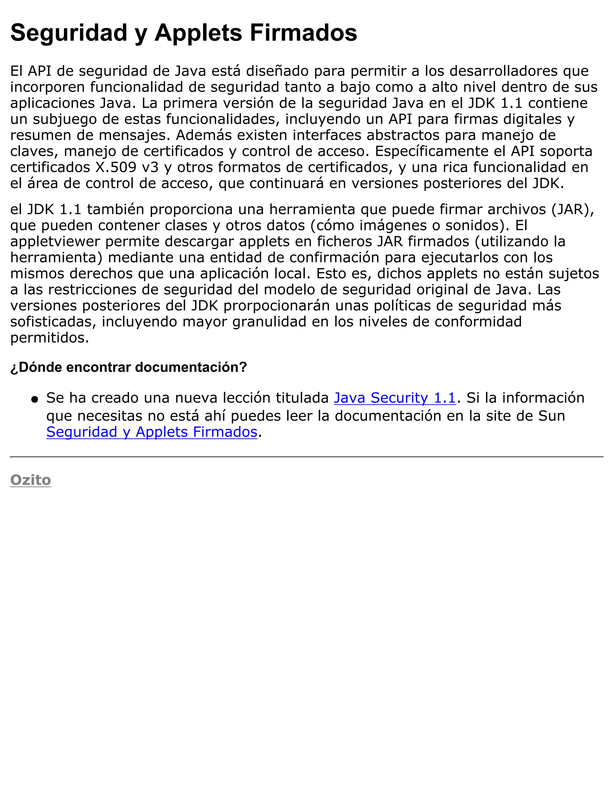 Seguridad y Applets Firmados
El API de seguridad de Java está diseñado para permitir a los desarrolladores que
incorporen funcionalidad de seguridad tanto a bajo como a alto nivel dentro de sus
aplicaciones Java. La primera versión de la seguridad Java en el JDK 1.1 contiene
un subjuego de estas funcionalidades, incluyendo un API para firmas digitales y
resumen de mensajes. Además existen interfaces abstractos para manejo de
claves, manejo de certificados y control de acceso. Específicamente el API soporta
certificados X.509 v3 y otros formatos de certificados, y una rica funcionalidad en
el área de control de acceso, que continuará en versiones posteriores del JDK.
el JDK 1.1 también proporciona una herramienta que puede firmar archivos (JAR),
que pueden contener clases y otros datos (cómo imágenes o sonidos). El
appletviewer permite descargar applets en ficheros JAR firmados (utilizando la
herramienta) mediante una entidad de confirmación para ejecutarlos con los
mismos derechos que una aplicación local. Esto es, dichos applets no están sujetos
a las restricciones de seguridad del modelo de seguridad original de Java. Las
versiones posteriores del JDK prorpocionarán unas políticas de seguridad más
sofisticadas, incluyendo mayor granulidad en los niveles de conformidad
permitidos.

¿Dónde encontrar documentación?

  q   Se ha creado una nueva lección titulada Java Security 1.1. Si la información
      que necesitas no está ahí puedes leer la documentación en la site de Sun
      Seguridad y Applets Firmados.


Ozito
 