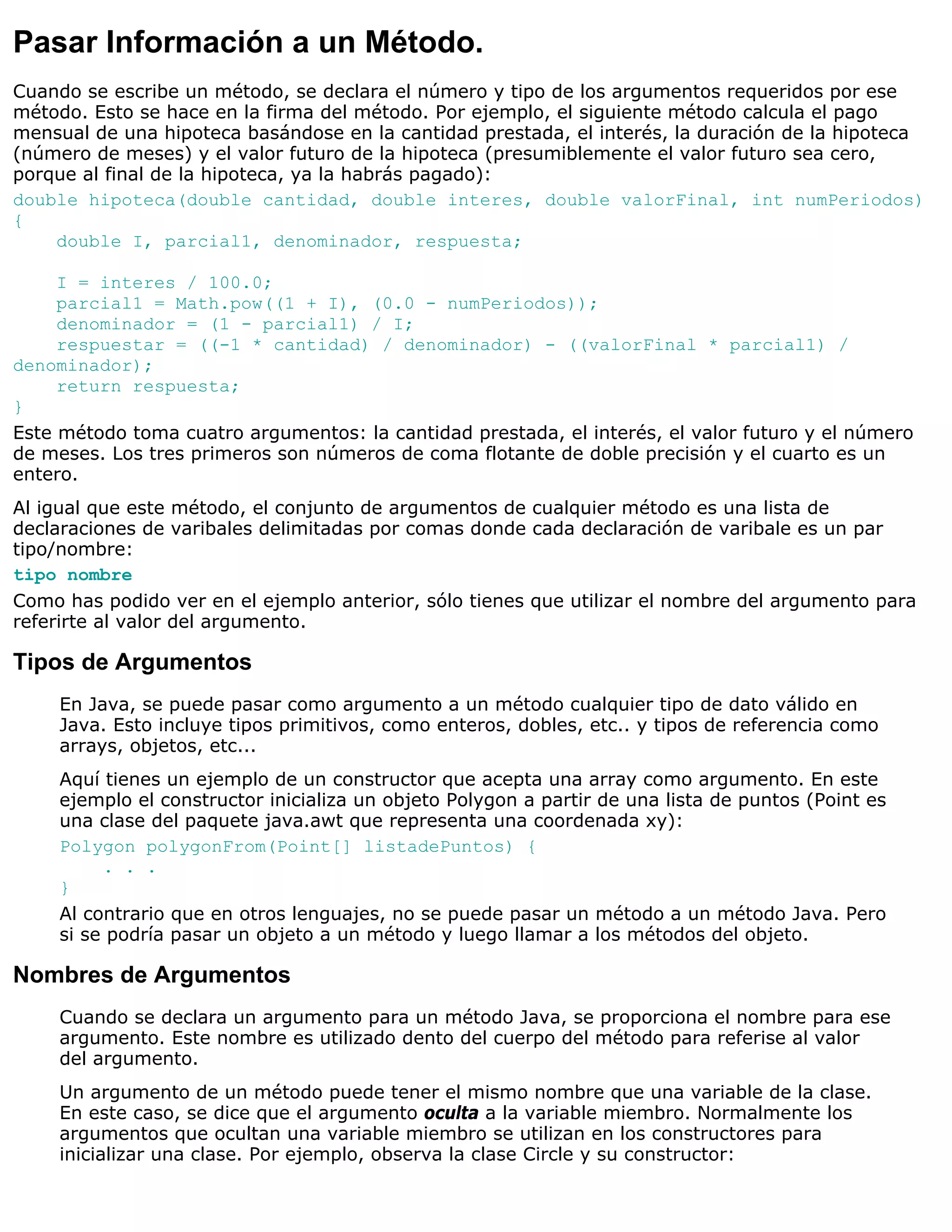 Pasar Información a un Método.
Cuando se escribe un método, se declara el número y tipo de los argumentos requeridos por ese
método. Esto se hace en la firma del método. Por ejemplo, el siguiente método calcula el pago
mensual de una hipoteca basándose en la cantidad prestada, el interés, la duración de la hipoteca
(número de meses) y el valor futuro de la hipoteca (presumiblemente el valor futuro sea cero,
porque al final de la hipoteca, ya la habrás pagado):
double hipoteca(double cantidad, double interes, double valorFinal, int numPeriodos)
{
    double I, parcial1, denominador, respuesta;

     I = interes / 100.0;
     parcial1 = Math.pow((1 + I), (0.0 - numPeriodos));
     denominador = (1 - parcial1) / I;
     respuestar = ((-1 * cantidad) / denominador) - ((valorFinal * parcial1) /
denominador);
     return respuesta;
}
Este método toma cuatro argumentos: la cantidad prestada, el interés, el valor futuro y el número
de meses. Los tres primeros son números de coma flotante de doble precisión y el cuarto es un
entero.
Al igual que este método, el conjunto de argumentos de cualquier método es una lista de
declaraciones de varibales delimitadas por comas donde cada declaración de varibale es un par
tipo/nombre:
tipo nombre
Como has podido ver en el ejemplo anterior, sólo tienes que utilizar el nombre del argumento para
referirte al valor del argumento.

Tipos de Argumentos
     En Java, se puede pasar como argumento a un método cualquier tipo de dato válido en
     Java. Esto incluye tipos primitivos, como enteros, dobles, etc.. y tipos de referencia como
     arrays, objetos, etc...
     Aquí tienes un ejemplo de un constructor que acepta una array como argumento. En este
     ejemplo el constructor inicializa un objeto Polygon a partir de una lista de puntos (Point es
     una clase del paquete java.awt que representa una coordenada xy):
     Polygon polygonFrom(Point[] listadePuntos) {
          . . .
     }
     Al contrario que en otros lenguajes, no se puede pasar un método a un método Java. Pero
     si se podría pasar un objeto a un método y luego llamar a los métodos del objeto.

Nombres de Argumentos
     Cuando se declara un argumento para un método Java, se proporciona el nombre para ese
     argumento. Este nombre es utilizado dento del cuerpo del método para referise al valor
     del argumento.
     Un argumento de un método puede tener el mismo nombre que una variable de la clase.
     En este caso, se dice que el argumento oculta a la variable miembro. Normalmente los
     argumentos que ocultan una variable miembro se utilizan en los constructores para
     inicializar una clase. Por ejemplo, observa la clase Circle y su constructor:
 