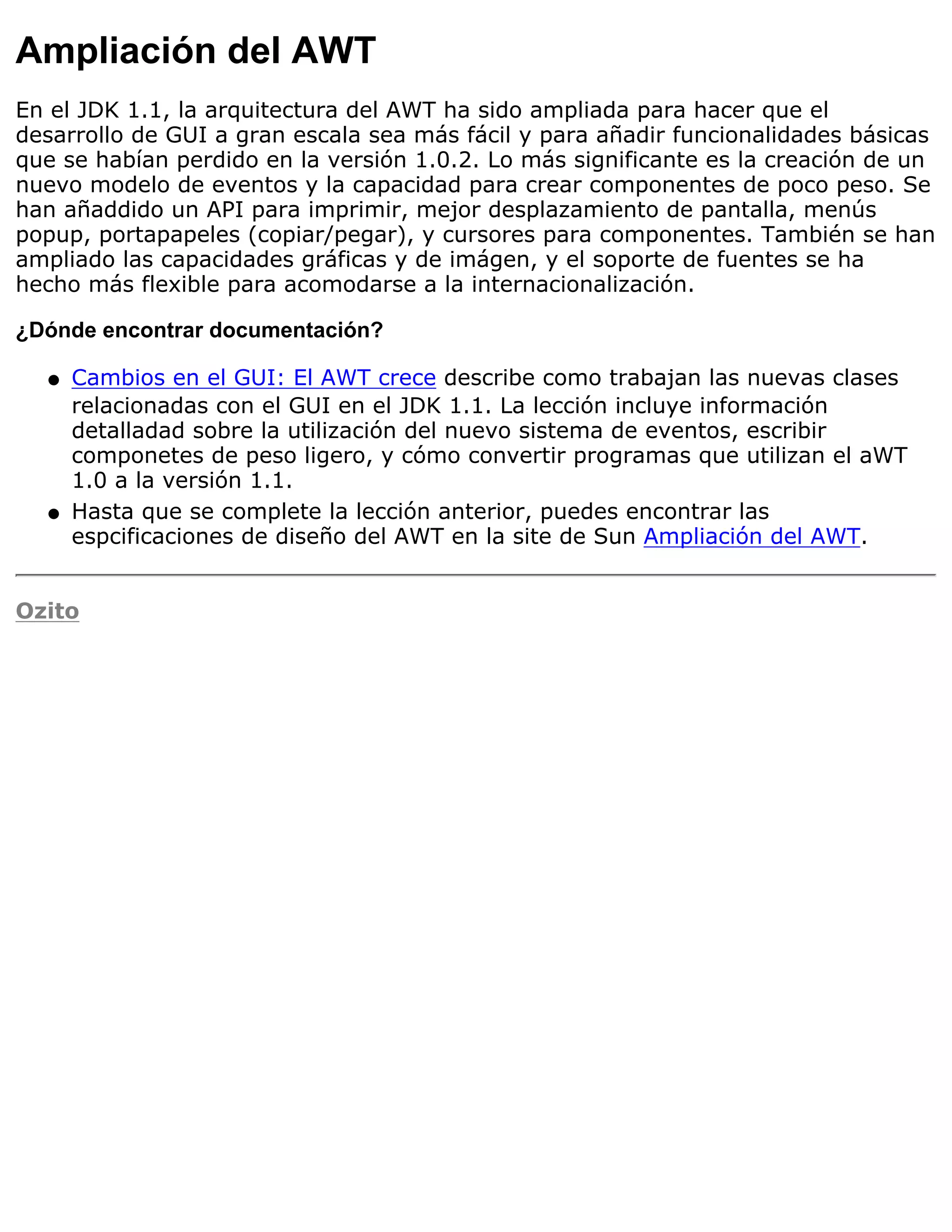 Ampliación del AWT
En el JDK 1.1, la arquitectura del AWT ha sido ampliada para hacer que el
desarrollo de GUI a gran escala sea más fácil y para añadir funcionalidades básicas
que se habían perdido en la versión 1.0.2. Lo más significante es la creación de un
nuevo modelo de eventos y la capacidad para crear componentes de poco peso. Se
han añaddido un API para imprimir, mejor desplazamiento de pantalla, menús
popup, portapapeles (copiar/pegar), y cursores para componentes. También se han
ampliado las capacidades gráficas y de imágen, y el soporte de fuentes se ha
hecho más flexible para acomodarse a la internacionalización.

¿Dónde encontrar documentación?

  q   Cambios en el GUI: El AWT crece describe como trabajan las nuevas clases
      relacionadas con el GUI en el JDK 1.1. La lección incluye información
      detalladad sobre la utilización del nuevo sistema de eventos, escribir
      componetes de peso ligero, y cómo convertir programas que utilizan el aWT
      1.0 a la versión 1.1.
  q   Hasta que se complete la lección anterior, puedes encontrar las
      espcificaciones de diseño del AWT en la site de Sun Ampliación del AWT.


Ozito
 