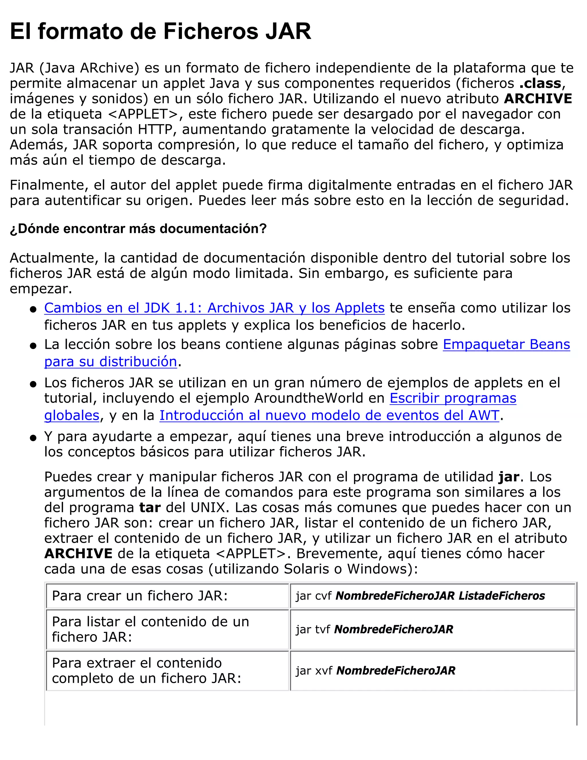 El formato de Ficheros JAR
JAR (Java ARchive) es un formato de fichero independiente de la plataforma que te
permite almacenar un applet Java y sus componentes requeridos (ficheros .class,
imágenes y sonidos) en un sólo fichero JAR. Utilizando el nuevo atributo ARCHIVE
de la etiqueta <APPLET>, este fichero puede ser desargado por el navegador con
un sola transación HTTP, aumentando gratamente la velocidad de descarga.
Además, JAR soporta compresión, lo que reduce el tamaño del fichero, y optimiza
más aún el tiempo de descarga.
Finalmente, el autor del applet puede firma digitalmente entradas en el fichero JAR
para autentificar su origen. Puedes leer más sobre esto en la lección de seguridad.

¿Dónde encontrar más documentación?

Actualmente, la cantidad de documentación disponible dentro del tutorial sobre los
ficheros JAR está de algún modo limitada. Sin embargo, es suficiente para
empezar.
    q Cambios en el JDK 1.1: Archivos JAR y los Applets te enseña como utilizar los
      ficheros JAR en tus applets y explica los beneficios de hacerlo.
    q La lección sobre los beans contiene algunas páginas sobre Empaquetar Beans
      para su distribución.
  q   Los ficheros JAR se utilizan en un gran número de ejemplos de applets en el
      tutorial, incluyendo el ejemplo AroundtheWorld en Escribir programas
      globales, y en la Introducción al nuevo modelo de eventos del AWT.
  q   Y para ayudarte a empezar, aquí tienes una breve introducción a algunos de
      los conceptos básicos para utilizar ficheros JAR.
      Puedes crear y manipular ficheros JAR con el programa de utilidad jar. Los
      argumentos de la línea de comandos para este programa son similares a los
      del programa tar del UNIX. Las cosas más comunes que puedes hacer con un
      fichero JAR son: crear un fichero JAR, listar el contenido de un fichero JAR,
      extraer el contenido de un fichero JAR, y utilizar un fichero JAR en el atributo
      ARCHIVE de la etiqueta <APPLET>. Brevemente, aquí tienes cómo hacer
      cada una de esas cosas (utilizando Solaris o Windows):
       Para crear un fichero JAR:           jar cvf NombredeFicheroJAR ListadeFicheros

       Para listar el contenido de un
                                            jar tvf NombredeFicheroJAR
       fichero JAR:
       Para extraer el contenido
                                            jar xvf NombredeFicheroJAR
       completo de un fichero JAR:
 
