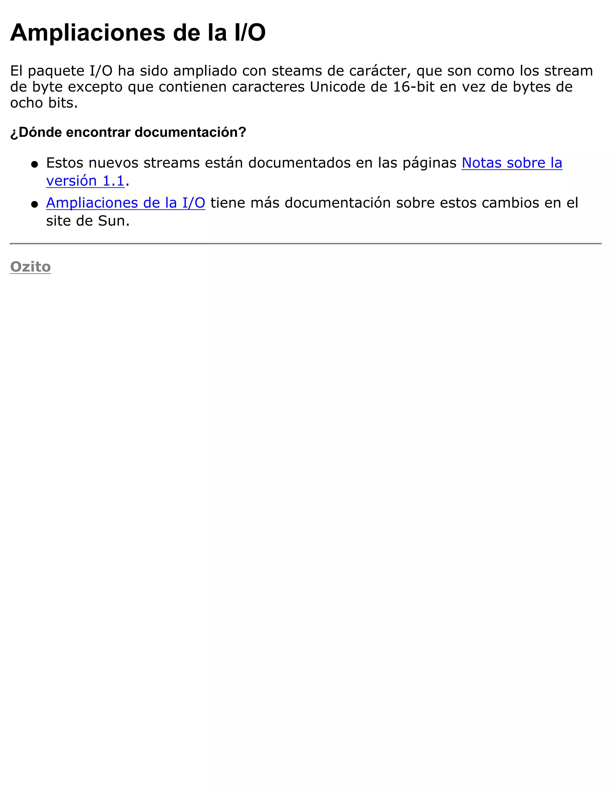 Ampliaciones de la I/O
El paquete I/O ha sido ampliado con steams de carácter, que son como los stream
de byte excepto que contienen caracteres Unicode de 16-bit en vez de bytes de
ocho bits.

¿Dónde encontrar documentación?

  q   Estos nuevos streams están documentados en las páginas Notas sobre la
      versión 1.1.
  q   Ampliaciones de la I/O tiene más documentación sobre estos cambios en el
      site de Sun.


Ozito
 