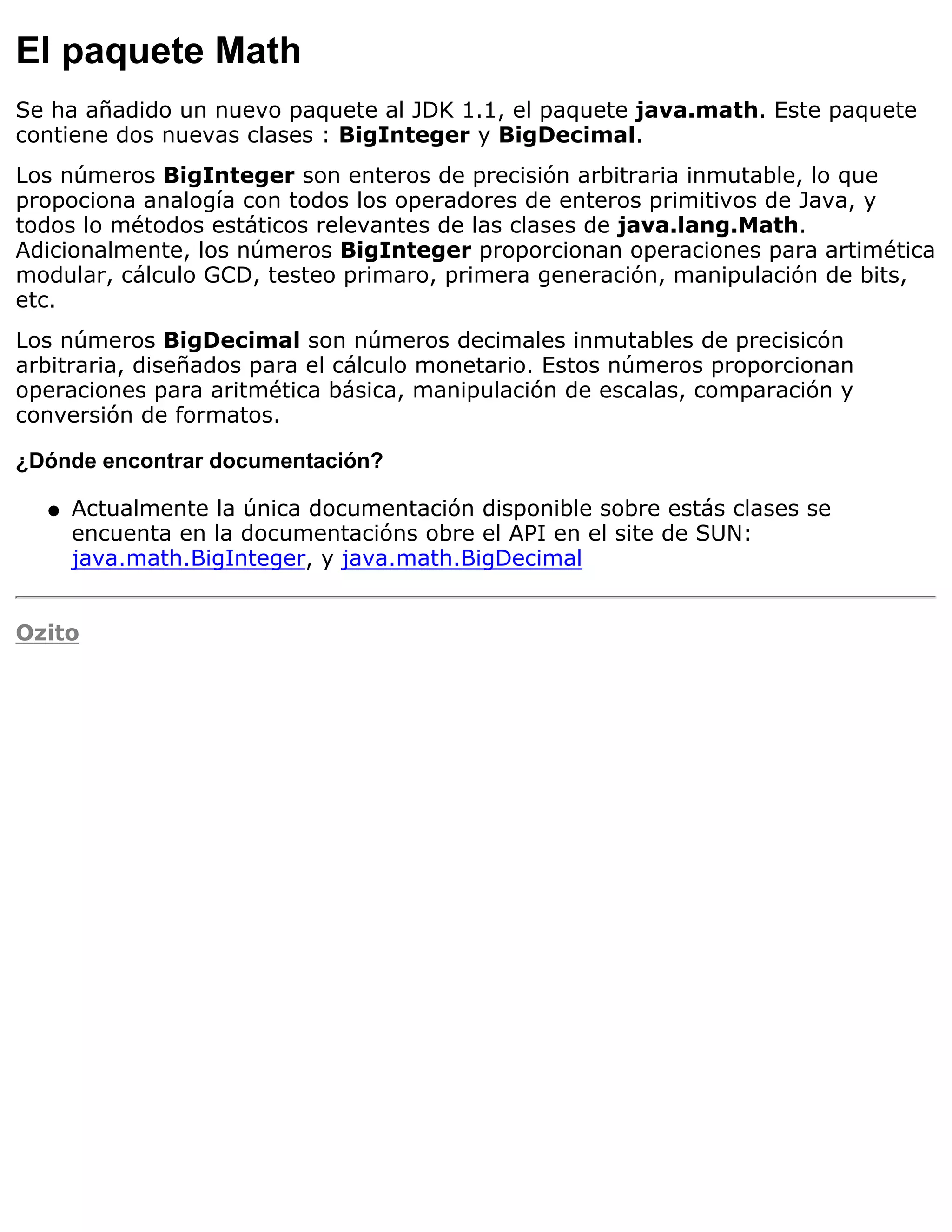 El paquete Math
Se ha añadido un nuevo paquete al JDK 1.1, el paquete java.math. Este paquete
contiene dos nuevas clases : BigInteger y BigDecimal.
Los números BigInteger son enteros de precisión arbitraria inmutable, lo que
propociona analogía con todos los operadores de enteros primitivos de Java, y
todos lo métodos estáticos relevantes de las clases de java.lang.Math.
Adicionalmente, los números BigInteger proporcionan operaciones para artimética
modular, cálculo GCD, testeo primaro, primera generación, manipulación de bits,
etc.
Los números BigDecimal son números decimales inmutables de precisicón
arbitraria, diseñados para el cálculo monetario. Estos números proporcionan
operaciones para aritmética básica, manipulación de escalas, comparación y
conversión de formatos.

¿Dónde encontrar documentación?

  q   Actualmente la única documentación disponible sobre estás clases se
      encuenta en la documentacións obre el API en el site de SUN:
      java.math.BigInteger, y java.math.BigDecimal


Ozito
 