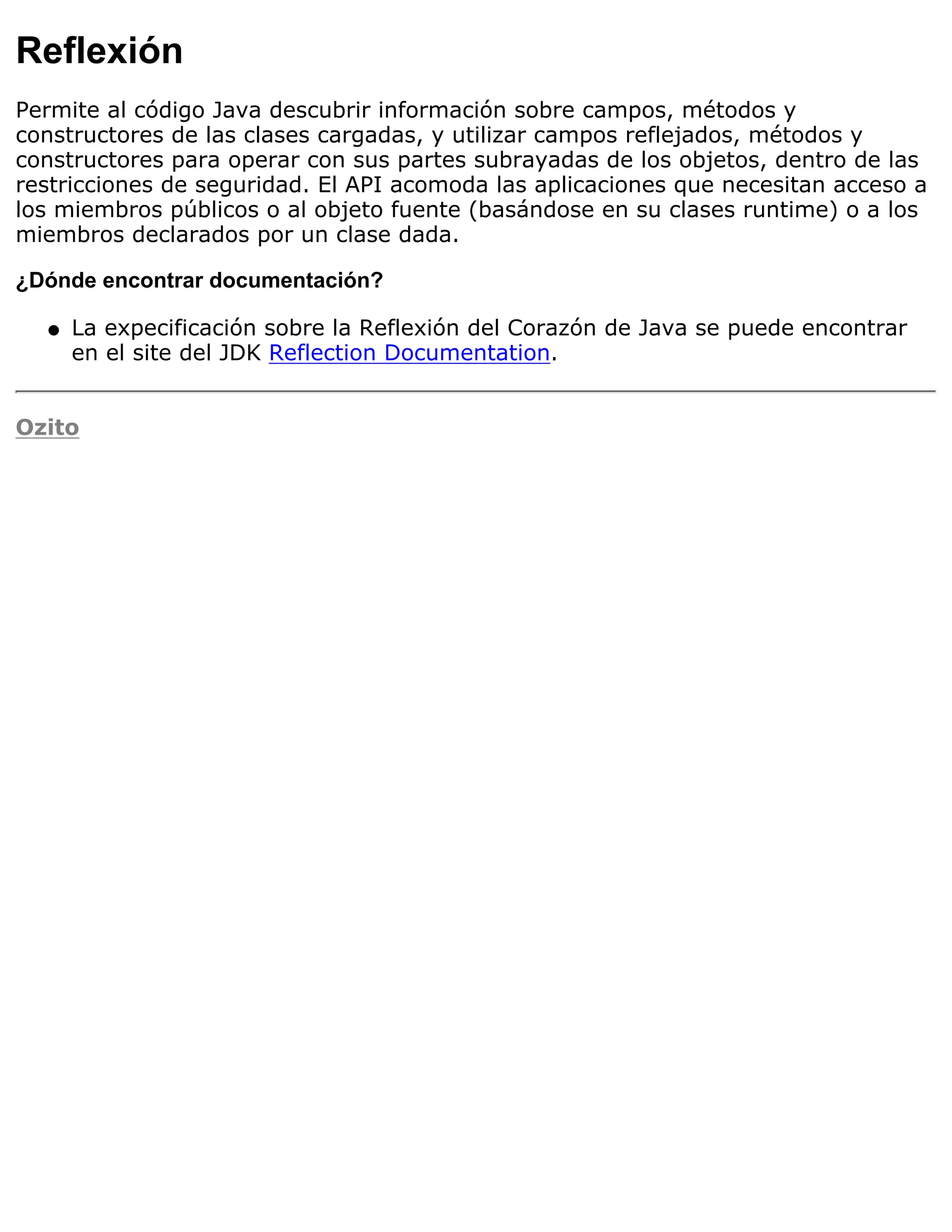 Reflexión
Permite al código Java descubrir información sobre campos, métodos y
constructores de las clases cargadas, y utilizar campos reflejados, métodos y
constructores para operar con sus partes subrayadas de los objetos, dentro de las
restricciones de seguridad. El API acomoda las aplicaciones que necesitan acceso a
los miembros públicos o al objeto fuente (basándose en su clases runtime) o a los
miembros declarados por un clase dada.

¿Dónde encontrar documentación?

  q   La expecificación sobre la Reflexión del Corazón de Java se puede encontrar
      en el site del JDK Reflection Documentation.


Ozito
 