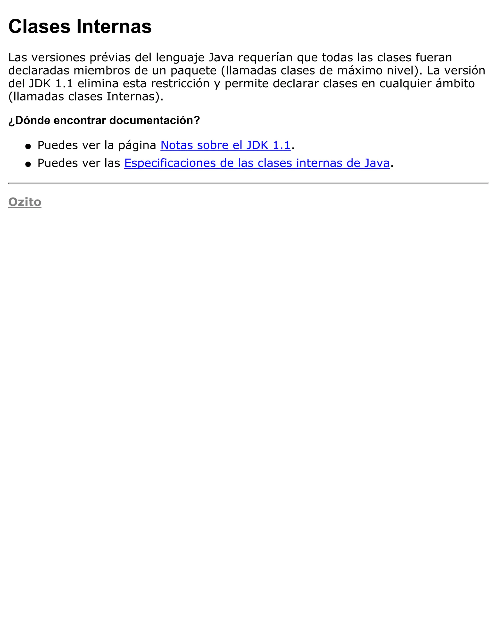 Clases Internas
Las versiones prévias del lenguaje Java requerían que todas las clases fueran
declaradas miembros de un paquete (llamadas clases de máximo nivel). La versión
del JDK 1.1 elimina esta restricción y permite declarar clases en cualquier ámbito
(llamadas clases Internas).

¿Dónde encontrar documentación?

  q   Puedes ver la página Notas sobre el JDK 1.1.
  q   Puedes ver las Especificaciones de las clases internas de Java.


Ozito
 