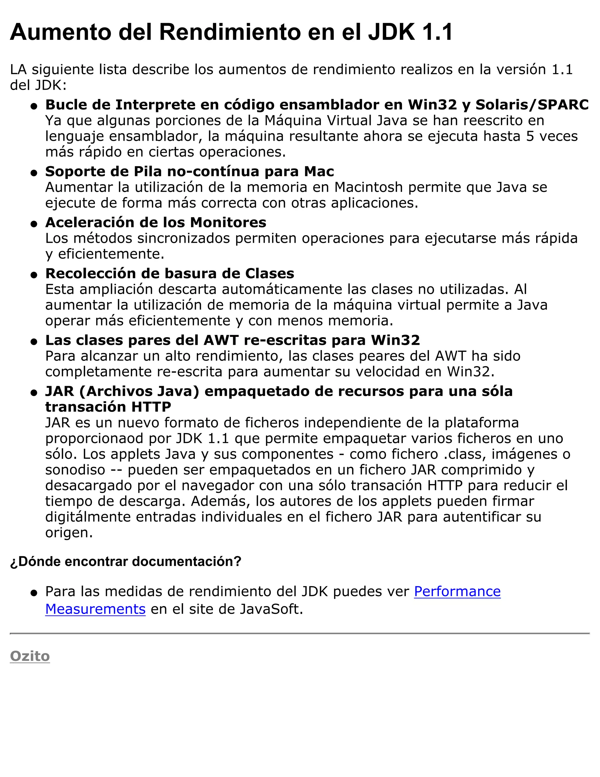 Aumento del Rendimiento en el JDK 1.1
LA siguiente lista describe los aumentos de rendimiento realizos en la versión 1.1
del JDK:
   q Bucle de Interprete en código ensamblador en Win32 y Solaris/SPARC
     Ya que algunas porciones de la Máquina Virtual Java se han reescrito en
     lenguaje ensamblador, la máquina resultante ahora se ejecuta hasta 5 veces
     más rápido en ciertas operaciones.
   q Soporte de Pila no-contínua para Mac
     Aumentar la utilización de la memoria en Macintosh permite que Java se
     ejecute de forma más correcta con otras aplicaciones.
   q Aceleración de los Monitores
     Los métodos sincronizados permiten operaciones para ejecutarse más rápida
     y eficientemente.
   q Recolección de basura de Clases
     Esta ampliación descarta automáticamente las clases no utilizadas. Al
     aumentar la utilización de memoria de la máquina virtual permite a Java
     operar más eficientemente y con menos memoria.
   q Las clases pares del AWT re-escritas para Win32
     Para alcanzar un alto rendimiento, las clases peares del AWT ha sido
     completamente re-escrita para aumentar su velocidad en Win32.
   q JAR (Archivos Java) empaquetado de recursos para una sóla
     transación HTTP
     JAR es un nuevo formato de ficheros independiente de la plataforma
     proporcionaod por JDK 1.1 que permite empaquetar varios ficheros en uno
     sólo. Los applets Java y sus componentes - como fichero .class, imágenes o
     sonodiso -- pueden ser empaquetados en un fichero JAR comprimido y
     desacargado por el navegador con una sólo transación HTTP para reducir el
     tiempo de descarga. Además, los autores de los applets pueden firmar
     digitálmente entradas individuales en el fichero JAR para autentificar su
     origen.

¿Dónde encontrar documentación?

  q   Para las medidas de rendimiento del JDK puedes ver Performance
      Measurements en el site de JavaSoft.


Ozito
 