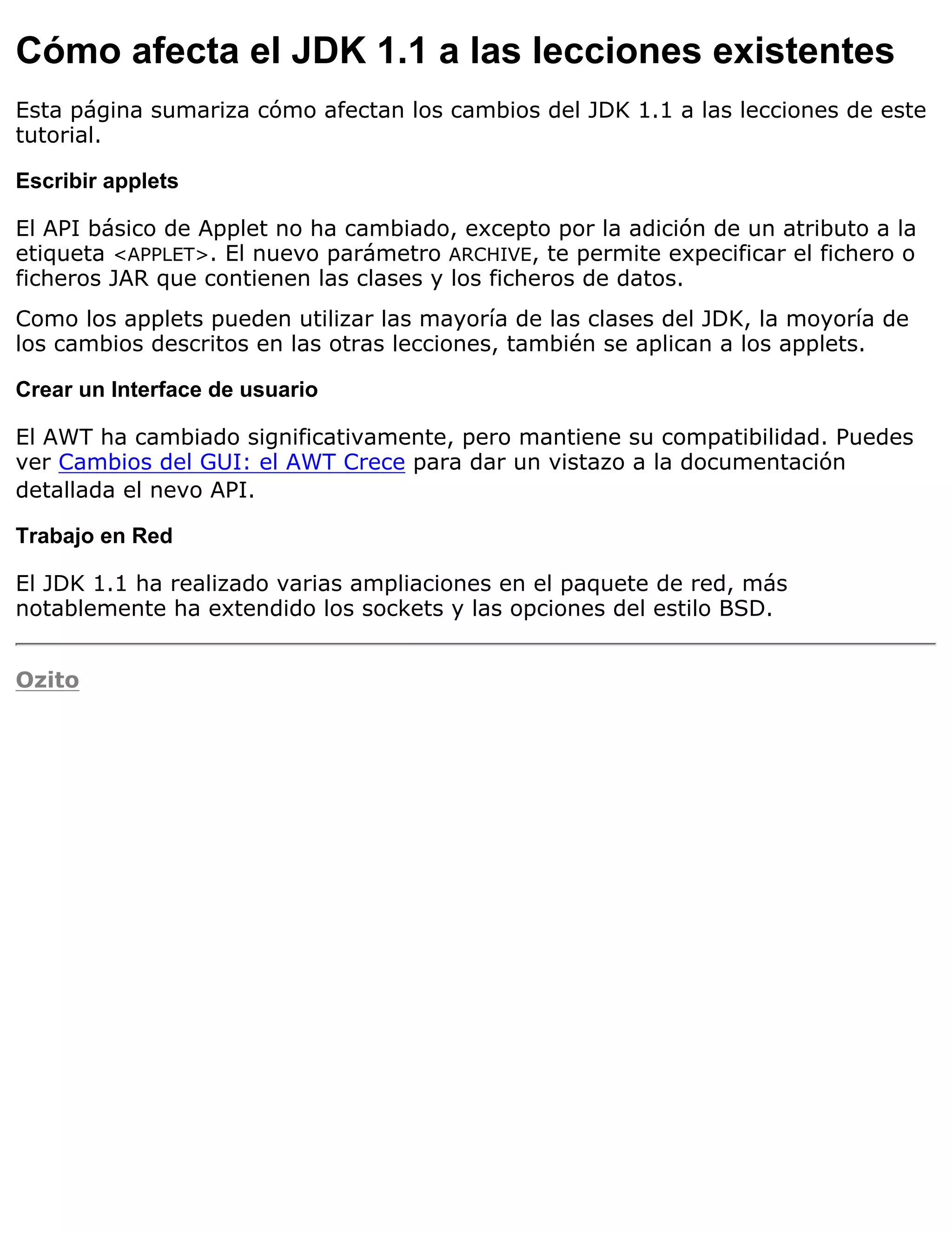 Cómo afecta el JDK 1.1 a las lecciones existentes
Esta página sumariza cómo afectan los cambios del JDK 1.1 a las lecciones de este
tutorial.

Escribir applets

El API básico de Applet no ha cambiado, excepto por la adición de un atributo a la
etiqueta <APPLET>. El nuevo parámetro ARCHIVE, te permite expecificar el fichero o
ficheros JAR que contienen las clases y los ficheros de datos.
Como los applets pueden utilizar las mayoría de las clases del JDK, la moyoría de
los cambios descritos en las otras lecciones, también se aplican a los applets.

Crear un Interface de usuario

El AWT ha cambiado significativamente, pero mantiene su compatibilidad. Puedes
ver Cambios del GUI: el AWT Crece para dar un vistazo a la documentación
detallada el nevo API.

Trabajo en Red

El JDK 1.1 ha realizado varias ampliaciones en el paquete de red, más
notablemente ha extendido los sockets y las opciones del estilo BSD.


Ozito
 