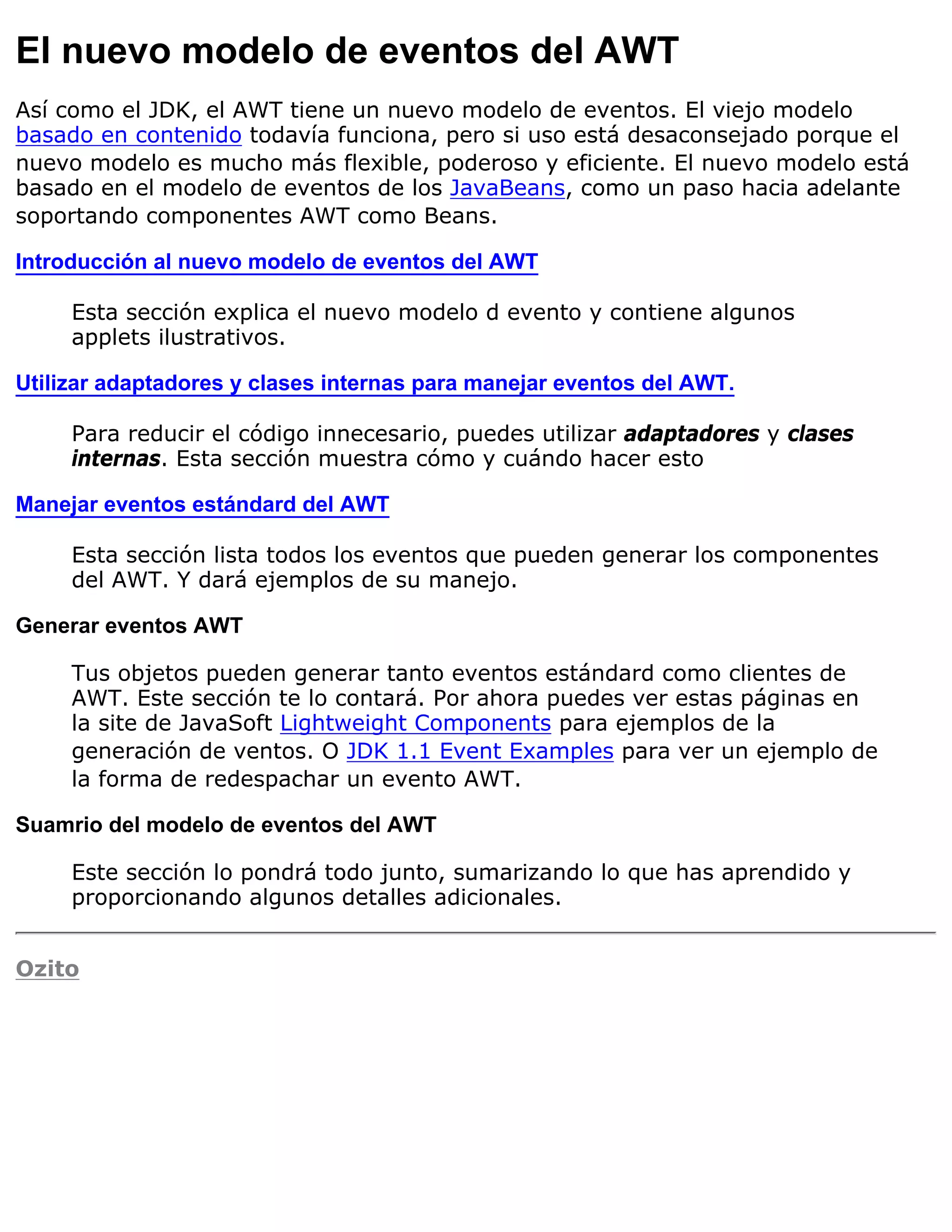 El nuevo modelo de eventos del AWT
Así como el JDK, el AWT tiene un nuevo modelo de eventos. El viejo modelo
basado en contenido todavía funciona, pero si uso está desaconsejado porque el
nuevo modelo es mucho más flexible, poderoso y eficiente. El nuevo modelo está
basado en el modelo de eventos de los JavaBeans, como un paso hacia adelante
soportando componentes AWT como Beans.

Introducción al nuevo modelo de eventos del AWT

     Esta sección explica el nuevo modelo d evento y contiene algunos
     applets ilustrativos.

Utilizar adaptadores y clases internas para manejar eventos del AWT.

     Para reducir el código innecesario, puedes utilizar adaptadores y clases
     internas. Esta sección muestra cómo y cuándo hacer esto

Manejar eventos estándard del AWT

     Esta sección lista todos los eventos que pueden generar los componentes
     del AWT. Y dará ejemplos de su manejo.

Generar eventos AWT

     Tus objetos pueden generar tanto eventos estándard como clientes de
     AWT. Este sección te lo contará. Por ahora puedes ver estas páginas en
     la site de JavaSoft Lightweight Components para ejemplos de la
     generación de ventos. O JDK 1.1 Event Examples para ver un ejemplo de
     la forma de redespachar un evento AWT.

Suamrio del modelo de eventos del AWT

     Este sección lo pondrá todo junto, sumarizando lo que has aprendido y
     proporcionando algunos detalles adicionales.


Ozito
 