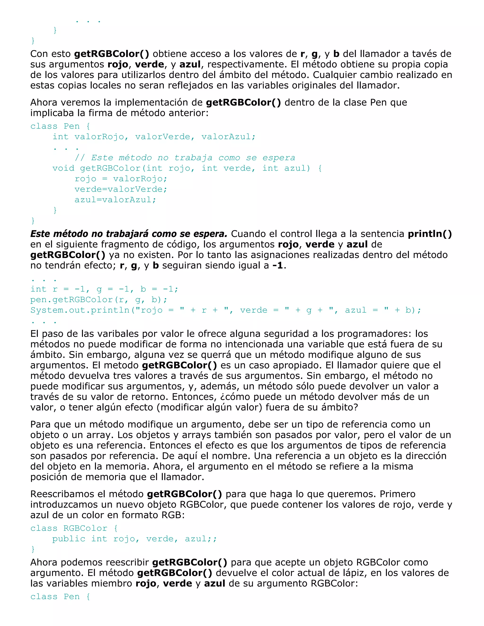 . . .
    }
}
Con esto getRGBColor() obtiene acceso a los valores de r, g, y b del llamador a tavés de
sus argumentos rojo, verde, y azul, respectivamente. El método obtiene su propia copia
de los valores para utilizarlos dentro del ámbito del método. Cualquier cambio realizado en
estas copias locales no seran reflejados en las variables originales del llamador.
Ahora veremos la implementación de getRGBColor() dentro de la clase Pen que
implicaba la firma de método anterior:
class Pen {
     int valorRojo, valorVerde, valorAzul;
     . . .
          // Este método no trabaja como se espera
     void getRGBColor(int rojo, int verde, int azul) {
          rojo = valorRojo;
          verde=valorVerde;
          azul=valorAzul;
     }
}
Este método no trabajará como se espera. Cuando el control llega a la sentencia println()
en el siguiente fragmento de código, los argumentos rojo, verde y azul de
getRGBColor() ya no existen. Por lo tanto las asignaciones realizadas dentro del método
no tendrán efecto; r, g, y b seguiran siendo igual a -1.
. . .
int r = -1, g = -1, b = -1;
pen.getRGBColor(r, g, b);
System.out.println("rojo = " + r + ", verde = " + g + ", azul = " + b);
. . .
El paso de las varibales por valor le ofrece alguna seguridad a los programadores: los
métodos no puede modificar de forma no intencionada una variable que está fuera de su
ámbito. Sin embargo, alguna vez se querrá que un método modifique alguno de sus
argumentos. El metodo getRGBColor() es un caso apropiado. El llamador quiere que el
método devuelva tres valores a través de sus argumentos. Sin embargo, el método no
puede modificar sus argumentos, y, además, un método sólo puede devolver un valor a
través de su valor de retorno. Entonces, ¿cómo puede un método devolver más de un
valor, o tener algún efecto (modificar algún valor) fuera de su ámbito?
Para que un método modifique un argumento, debe ser un tipo de referencia como un
objeto o un array. Los objetos y arrays también son pasados por valor, pero el valor de un
objeto es una referencia. Entonces el efecto es que los argumentos de tipos de referencia
son pasados por referencia. De aquí el nombre. Una referencia a un objeto es la dirección
del objeto en la memoria. Ahora, el argumento en el método se refiere a la misma
posición de memoria que el llamador.
Reescribamos el método getRGBColor() para que haga lo que queremos. Primero
introduzcamos un nuevo objeto RGBColor, que puede contener los valores de rojo, verde y
azul de un color en formato RGB:
class RGBColor {
     public int rojo, verde, azul;;
}
Ahora podemos reescribir getRGBColor() para que acepte un objeto RGBColor como
argumento. El método getRGBColor() devuelve el color actual de lápiz, en los valores de
las variables miembro rojo, verde y azul de su argumento RGBColor:
class Pen {
 