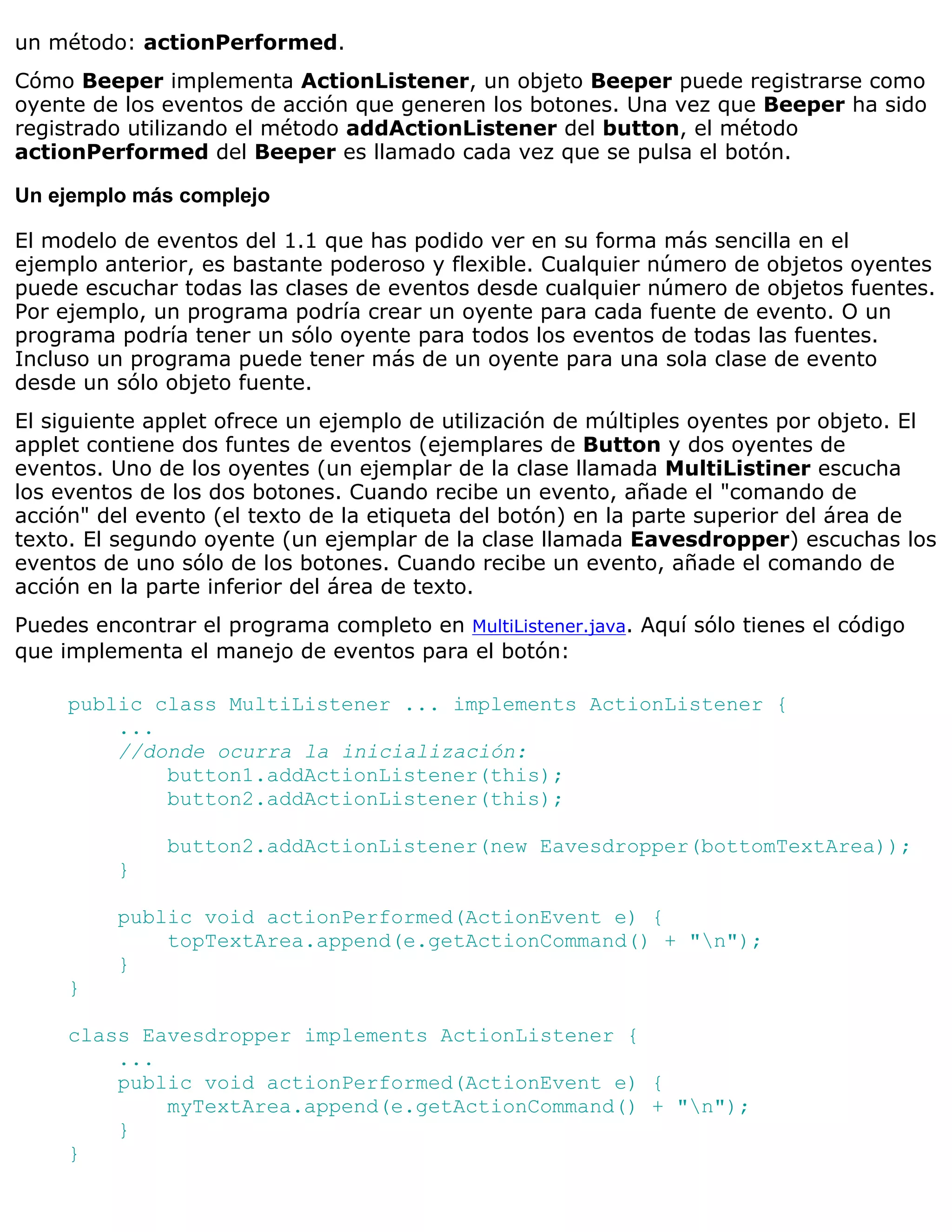 un método: actionPerformed.
Cómo Beeper implementa ActionListener, un objeto Beeper puede registrarse como
oyente de los eventos de acción que generen los botones. Una vez que Beeper ha sido
registrado utilizando el método addActionListener del button, el método
actionPerformed del Beeper es llamado cada vez que se pulsa el botón.

Un ejemplo más complejo

El modelo de eventos del 1.1 que has podido ver en su forma más sencilla en el
ejemplo anterior, es bastante poderoso y flexible. Cualquier número de objetos oyentes
puede escuchar todas las clases de eventos desde cualquier número de objetos fuentes.
Por ejemplo, un programa podría crear un oyente para cada fuente de evento. O un
programa podría tener un sólo oyente para todos los eventos de todas las fuentes.
Incluso un programa puede tener más de un oyente para una sola clase de evento
desde un sólo objeto fuente.
El siguiente applet ofrece un ejemplo de utilización de múltiples oyentes por objeto. El
applet contiene dos funtes de eventos (ejemplares de Button y dos oyentes de
eventos. Uno de los oyentes (un ejemplar de la clase llamada MultiListiner escucha
los eventos de los dos botones. Cuando recibe un evento, añade el "comando de
acción" del evento (el texto de la etiqueta del botón) en la parte superior del área de
texto. El segundo oyente (un ejemplar de la clase llamada Eavesdropper) escuchas los
eventos de uno sólo de los botones. Cuando recibe un evento, añade el comando de
acción en la parte inferior del área de texto.
Puedes encontrar el programa completo en MultiListener.java. Aquí sólo tienes el código
que implementa el manejo de eventos para el botón:

     public class MultiListener ... implements ActionListener {
         ...
         //donde ocurra la inicialización:
             button1.addActionListener(this);
             button2.addActionListener(this);

              button2.addActionListener(new Eavesdropper(bottomTextArea));
          }

          public void actionPerformed(ActionEvent e) {
              topTextArea.append(e.getActionCommand() + "n");
          }
     }

     class Eavesdropper implements ActionListener {
         ...
         public void actionPerformed(ActionEvent e) {
             myTextArea.append(e.getActionCommand() + "n");
         }
     }
 