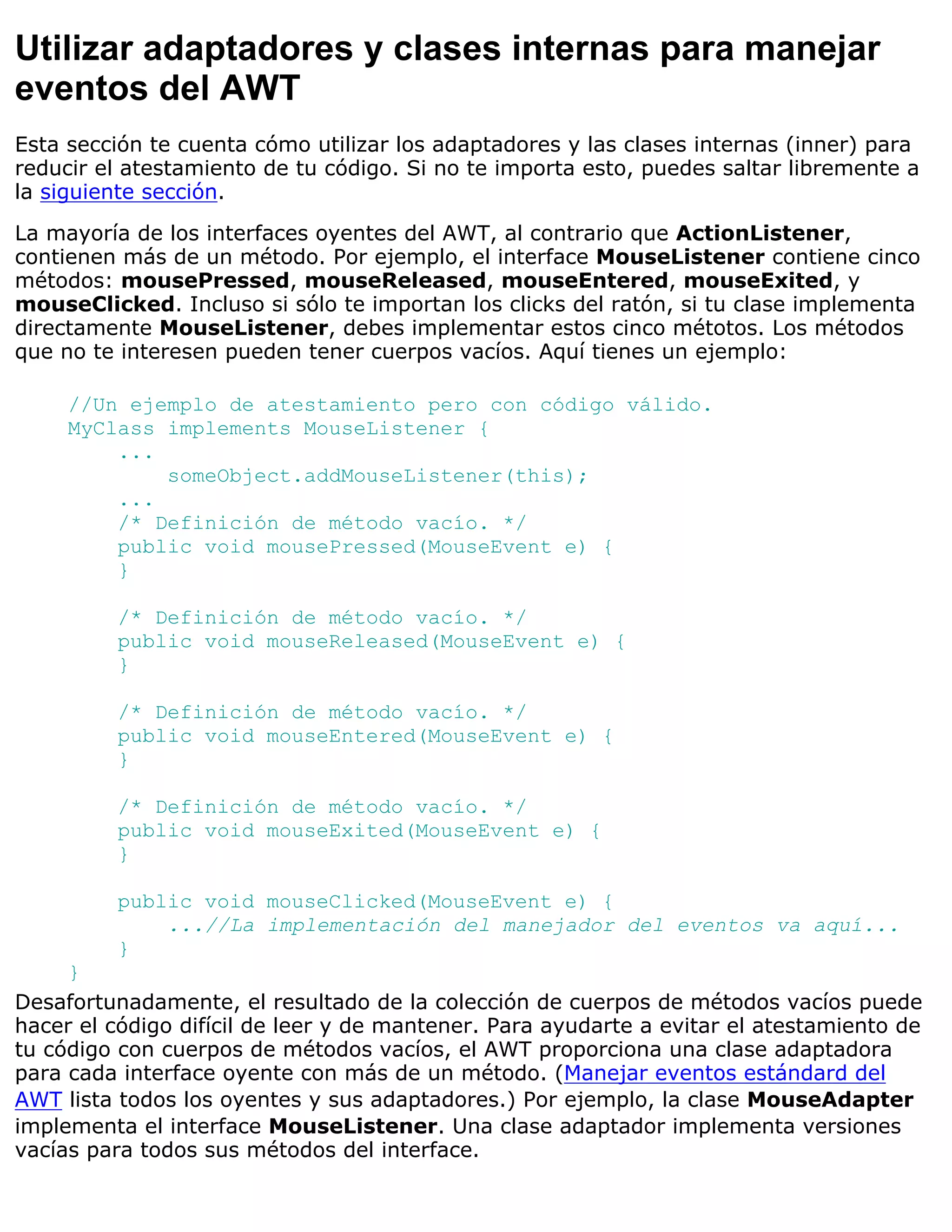 Utilizar adaptadores y clases internas para manejar
eventos del AWT
Esta sección te cuenta cómo utilizar los adaptadores y las clases internas (inner) para
reducir el atestamiento de tu código. Si no te importa esto, puedes saltar libremente a
la siguiente sección.
La mayoría de los interfaces oyentes del AWT, al contrario que ActionListener,
contienen más de un método. Por ejemplo, el interface MouseListener contiene cinco
métodos: mousePressed, mouseReleased, mouseEntered, mouseExited, y
mouseClicked. Incluso si sólo te importan los clicks del ratón, si tu clase implementa
directamente MouseListener, debes implementar estos cinco métotos. Los métodos
que no te interesen pueden tener cuerpos vacíos. Aquí tienes un ejemplo:

     //Un ejemplo de atestamiento pero con código válido.
     MyClass implements MouseListener {
         ...
             someObject.addMouseListener(this);
         ...
         /* Definición de método vacío. */
         public void mousePressed(MouseEvent e) {
         }

         /* Definición de método vacío. */
         public void mouseReleased(MouseEvent e) {
         }

         /* Definición de método vacío. */
         public void mouseEntered(MouseEvent e) {
         }

         /* Definición de método vacío. */
         public void mouseExited(MouseEvent e) {
         }

         public void mouseClicked(MouseEvent e) {
             ...//La implementación del manejador del eventos va aquí...
         }
     }
Desafortunadamente, el resultado de la colección de cuerpos de métodos vacíos puede
hacer el código difícil de leer y de mantener. Para ayudarte a evitar el atestamiento de
tu código con cuerpos de métodos vacíos, el AWT proporciona una clase adaptadora
para cada interface oyente con más de un método. (Manejar eventos estándard del
AWT lista todos los oyentes y sus adaptadores.) Por ejemplo, la clase MouseAdapter
implementa el interface MouseListener. Una clase adaptador implementa versiones
vacías para todos sus métodos del interface.
 