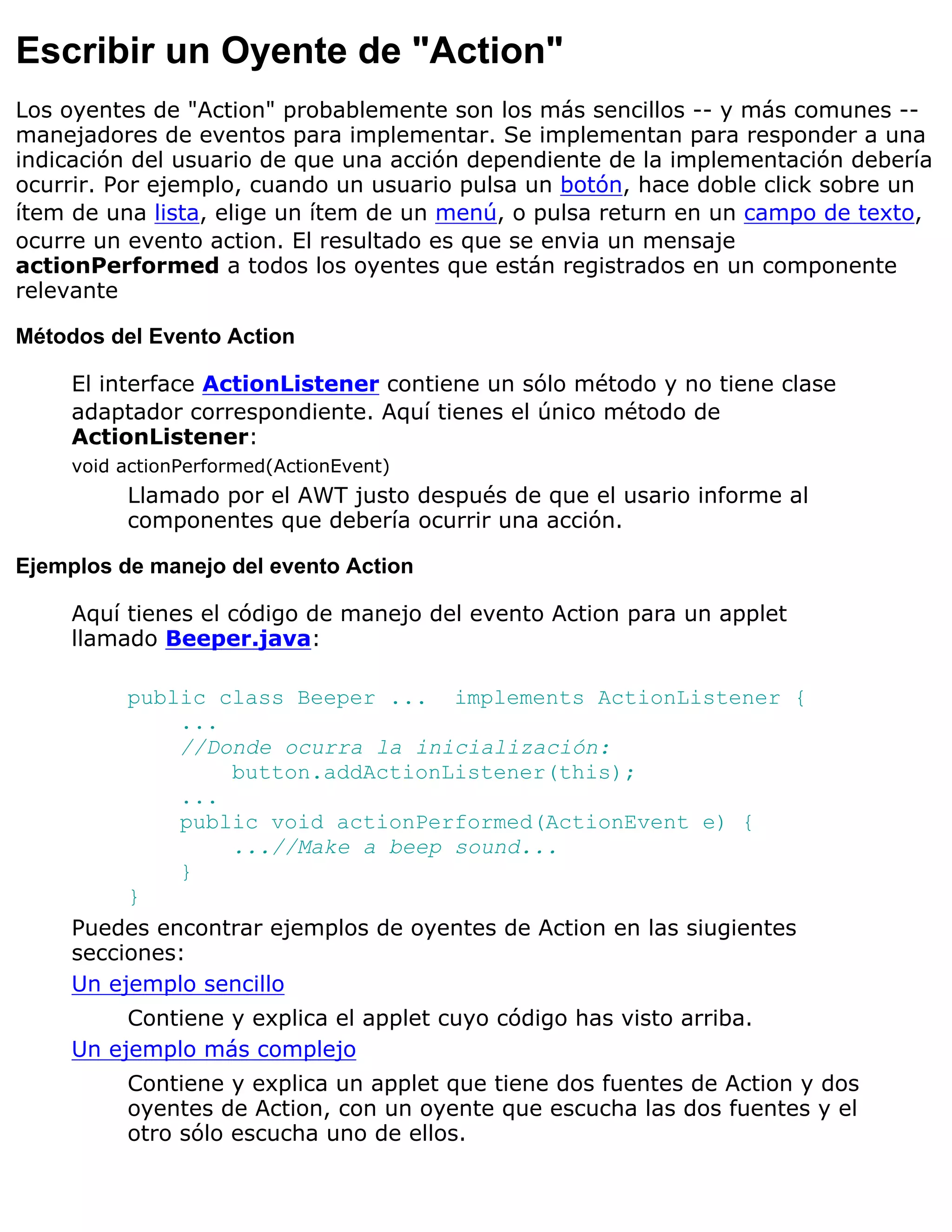 Escribir un Oyente de "Action"
Los oyentes de "Action" probablemente son los más sencillos -- y más comunes --
manejadores de eventos para implementar. Se implementan para responder a una
indicación del usuario de que una acción dependiente de la implementación debería
ocurrir. Por ejemplo, cuando un usuario pulsa un botón, hace doble click sobre un
ítem de una lista, elige un ítem de un menú, o pulsa return en un campo de texto,
ocurre un evento action. El resultado es que se envia un mensaje
actionPerformed a todos los oyentes que están registrados en un componente
relevante

Métodos del Evento Action

     El interface ActionListener contiene un sólo método y no tiene clase
     adaptador correspondiente. Aquí tienes el único método de
     ActionListener:
     void actionPerformed(ActionEvent)
          Llamado por el AWT justo después de que el usario informe al
          componentes que debería ocurrir una acción.

Ejemplos de manejo del evento Action

     Aquí tienes el código de manejo del evento Action para un applet
     llamado Beeper.java:

          public class Beeper ... implements ActionListener {
              ...
              //Donde ocurra la inicialización:
                  button.addActionListener(this);
              ...
              public void actionPerformed(ActionEvent e) {
                  ...//Make a beep sound...
              }
          }
     Puedes encontrar ejemplos de oyentes de Action en las siugientes
     secciones:
     Un ejemplo sencillo
          Contiene y explica el applet cuyo código has visto arriba.
     Un ejemplo más complejo
          Contiene y explica un applet que tiene dos fuentes de Action y dos
          oyentes de Action, con un oyente que escucha las dos fuentes y el
          otro sólo escucha uno de ellos.
 