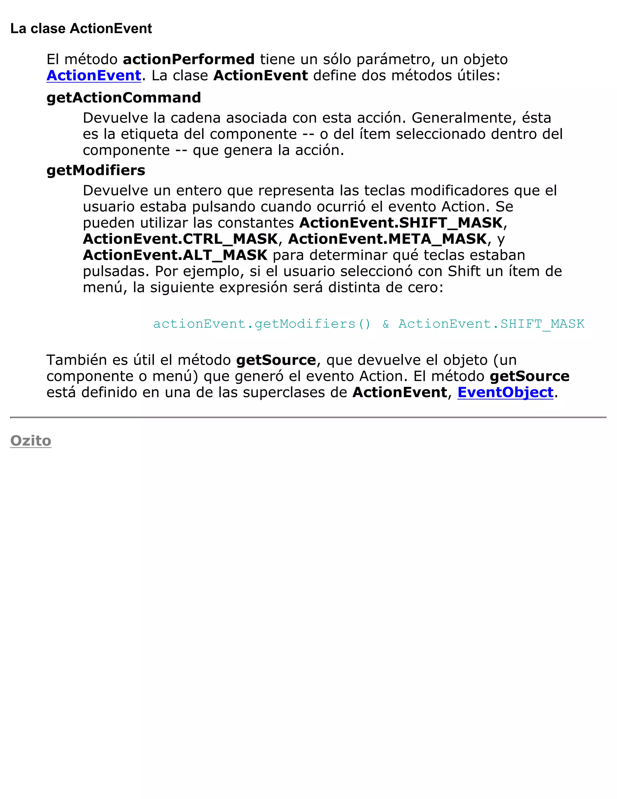 La clase ActionEvent

     El método actionPerformed tiene un sólo parámetro, un objeto
     ActionEvent. La clase ActionEvent define dos métodos útiles:
     getActionCommand
         Devuelve la cadena asociada con esta acción. Generalmente, ésta
         es la etiqueta del componente -- o del ítem seleccionado dentro del
         componente -- que genera la acción.
     getModifiers
         Devuelve un entero que representa las teclas modificadores que el
         usuario estaba pulsando cuando ocurrió el evento Action. Se
         pueden utilizar las constantes ActionEvent.SHIFT_MASK,
         ActionEvent.CTRL_MASK, ActionEvent.META_MASK, y
         ActionEvent.ALT_MASK para determinar qué teclas estaban
         pulsadas. Por ejemplo, si el usuario seleccionó con Shift un ítem de
         menú, la siguiente expresión será distinta de cero:

                       actionEvent.getModifiers() & ActionEvent.SHIFT_MASK

     También es útil el método getSource, que devuelve el objeto (un
     componente o menú) que generó el evento Action. El método getSource
     está definido en una de las superclases de ActionEvent, EventObject.


Ozito
 