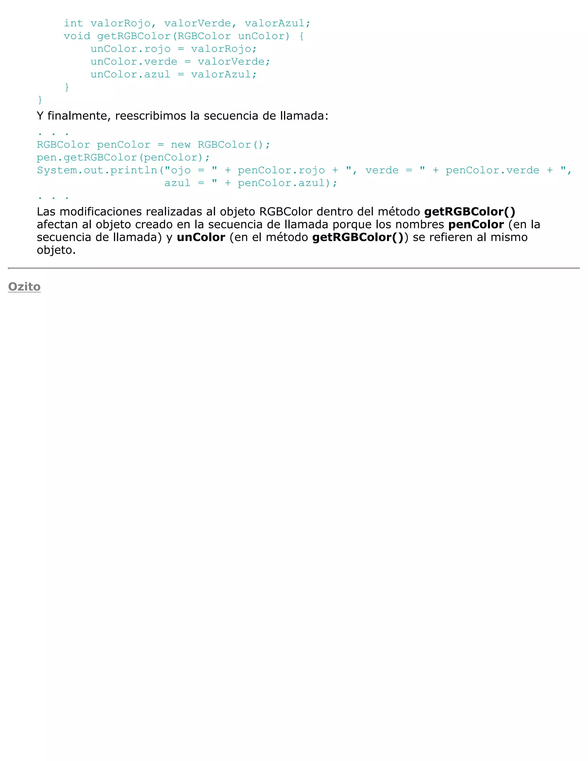 int valorRojo, valorVerde, valorAzul;
        void getRGBColor(RGBColor unColor) {
            unColor.rojo = valorRojo;
            unColor.verde = valorVerde;
            unColor.azul = valorAzul;
        }
    }
    Y finalmente, reescribimos la secuencia de llamada:
    . . .
    RGBColor penColor = new RGBColor();
    pen.getRGBColor(penColor);
    System.out.println("ojo = " + penColor.rojo + ", verde = " + penColor.verde + ",
                           azul = " + penColor.azul);
    . . .
    Las modificaciones realizadas al objeto RGBColor dentro del método getRGBColor()
    afectan al objeto creado en la secuencia de llamada porque los nombres penColor (en la
    secuencia de llamada) y unColor (en el método getRGBColor()) se refieren al mismo
    objeto.


Ozito
 