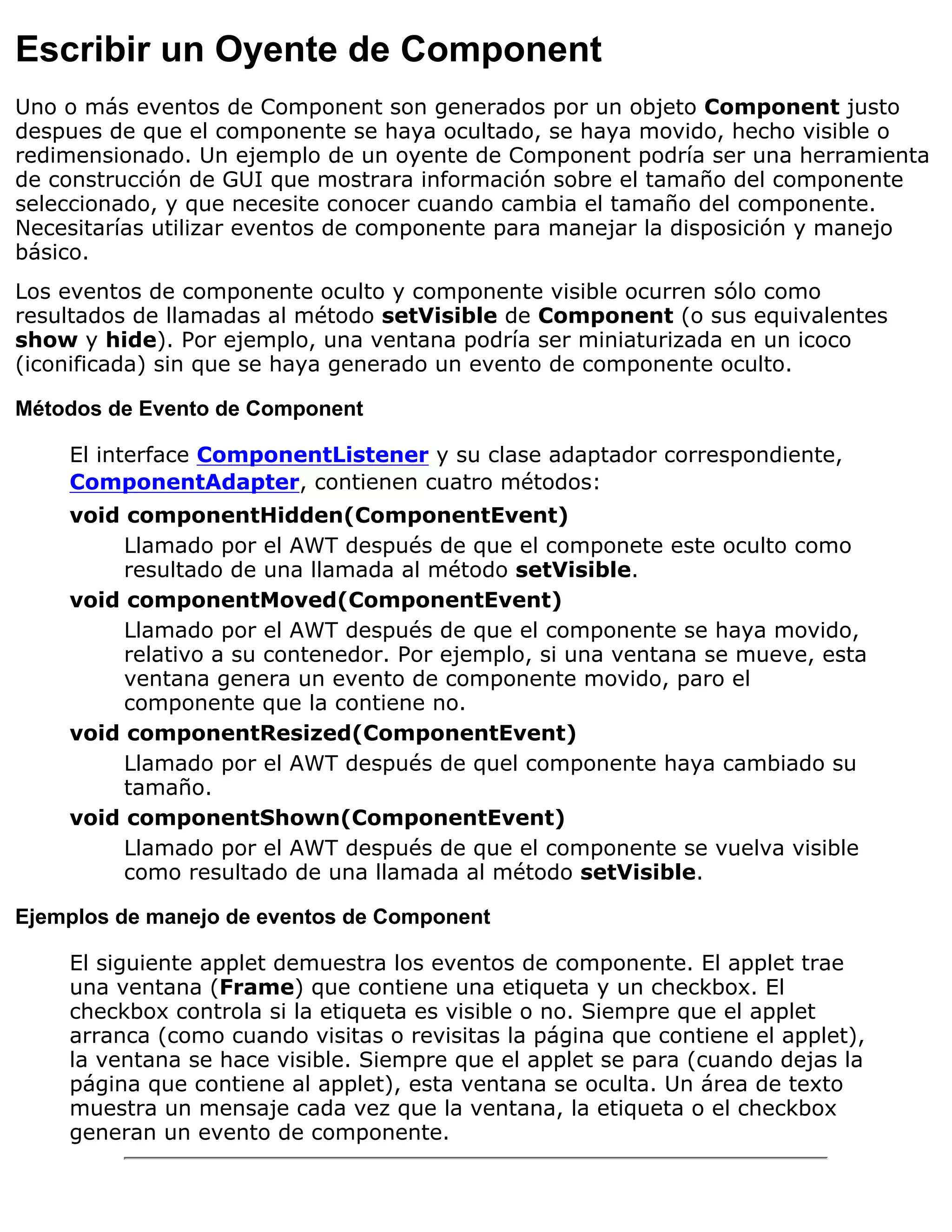 Escribir un Oyente de Component
Uno o más eventos de Component son generados por un objeto Component justo
despues de que el componente se haya ocultado, se haya movido, hecho visible o
redimensionado. Un ejemplo de un oyente de Component podría ser una herramienta
de construcción de GUI que mostrara información sobre el tamaño del componente
seleccionado, y que necesite conocer cuando cambia el tamaño del componente.
Necesitarías utilizar eventos de componente para manejar la disposición y manejo
básico.
Los eventos de componente oculto y componente visible ocurren sólo como
resultados de llamadas al método setVisible de Component (o sus equivalentes
show y hide). Por ejemplo, una ventana podría ser miniaturizada en un icoco
(iconificada) sin que se haya generado un evento de componente oculto.

Métodos de Evento de Component

    El interface ComponentListener y su clase adaptador correspondiente,
    ComponentAdapter, contienen cuatro métodos:
    void componentHidden(ComponentEvent)
         Llamado por el AWT después de que el componete este oculto como
         resultado de una llamada al método setVisible.
    void componentMoved(ComponentEvent)
         Llamado por el AWT después de que el componente se haya movido,
         relativo a su contenedor. Por ejemplo, si una ventana se mueve, esta
         ventana genera un evento de componente movido, paro el
         componente que la contiene no.
    void componentResized(ComponentEvent)
         Llamado por el AWT después de quel componente haya cambiado su
         tamaño.
    void componentShown(ComponentEvent)
         Llamado por el AWT después de que el componente se vuelva visible
         como resultado de una llamada al método setVisible.

Ejemplos de manejo de eventos de Component

    El siguiente applet demuestra los eventos de componente. El applet trae
    una ventana (Frame) que contiene una etiqueta y un checkbox. El
    checkbox controla si la etiqueta es visible o no. Siempre que el applet
    arranca (como cuando visitas o revisitas la página que contiene el applet),
    la ventana se hace visible. Siempre que el applet se para (cuando dejas la
    página que contiene al applet), esta ventana se oculta. Un área de texto
    muestra un mensaje cada vez que la ventana, la etiqueta o el checkbox
    generan un evento de componente.
 