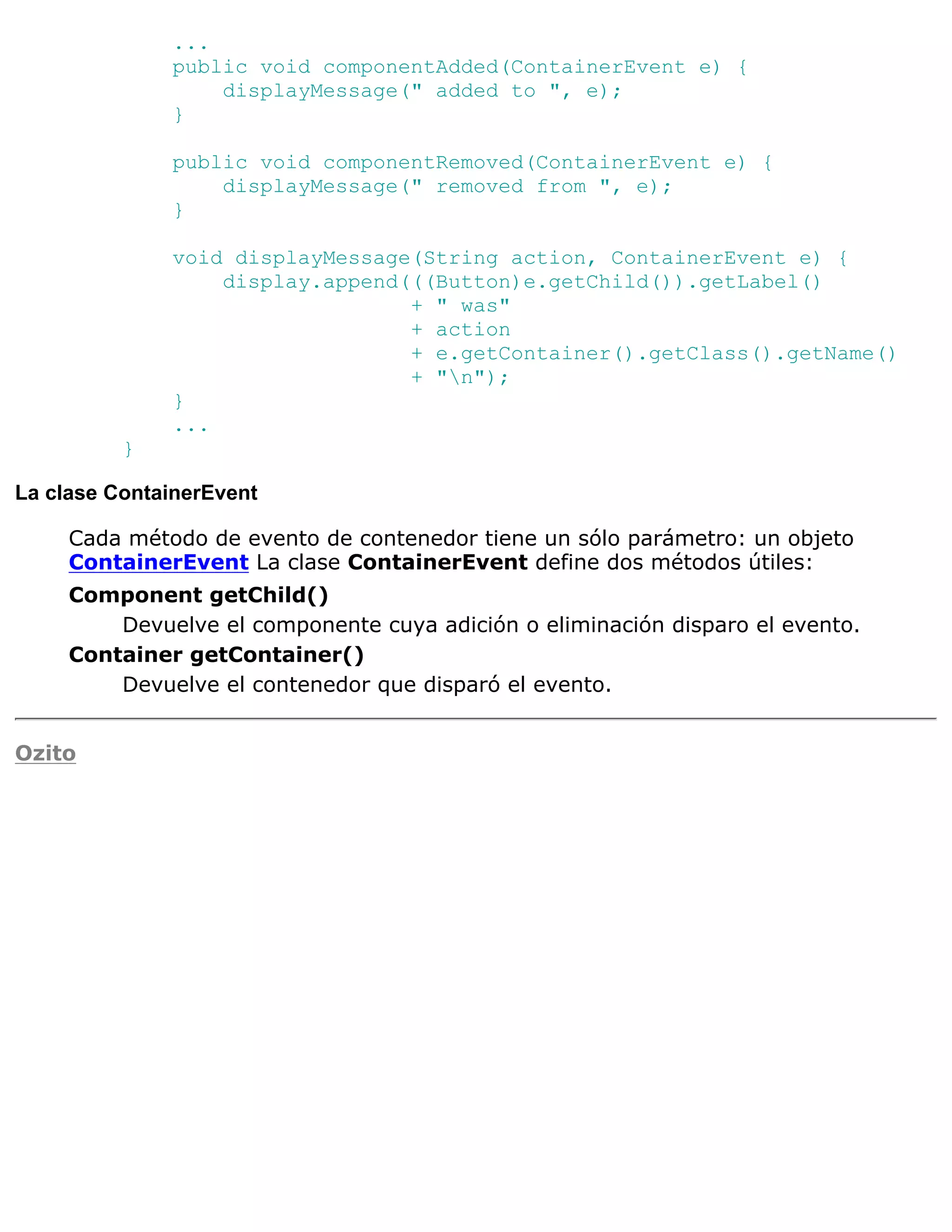...
              public void componentAdded(ContainerEvent e) {
                  displayMessage(" added to ", e);
              }

              public void componentRemoved(ContainerEvent e) {
                  displayMessage(" removed from ", e);
              }

              void displayMessage(String action, ContainerEvent e) {
                  display.append(((Button)e.getChild()).getLabel()
                                 + " was"
                                 + action
                                 + e.getContainer().getClass().getName()
                                 + "n");
              }
              ...
          }

La clase ContainerEvent

     Cada método de evento de contenedor tiene un sólo parámetro: un objeto
     ContainerEvent La clase ContainerEvent define dos métodos útiles:
     Component getChild()
         Devuelve el componente cuya adición o eliminación disparo el evento.
     Container getContainer()
         Devuelve el contenedor que disparó el evento.


Ozito
 
