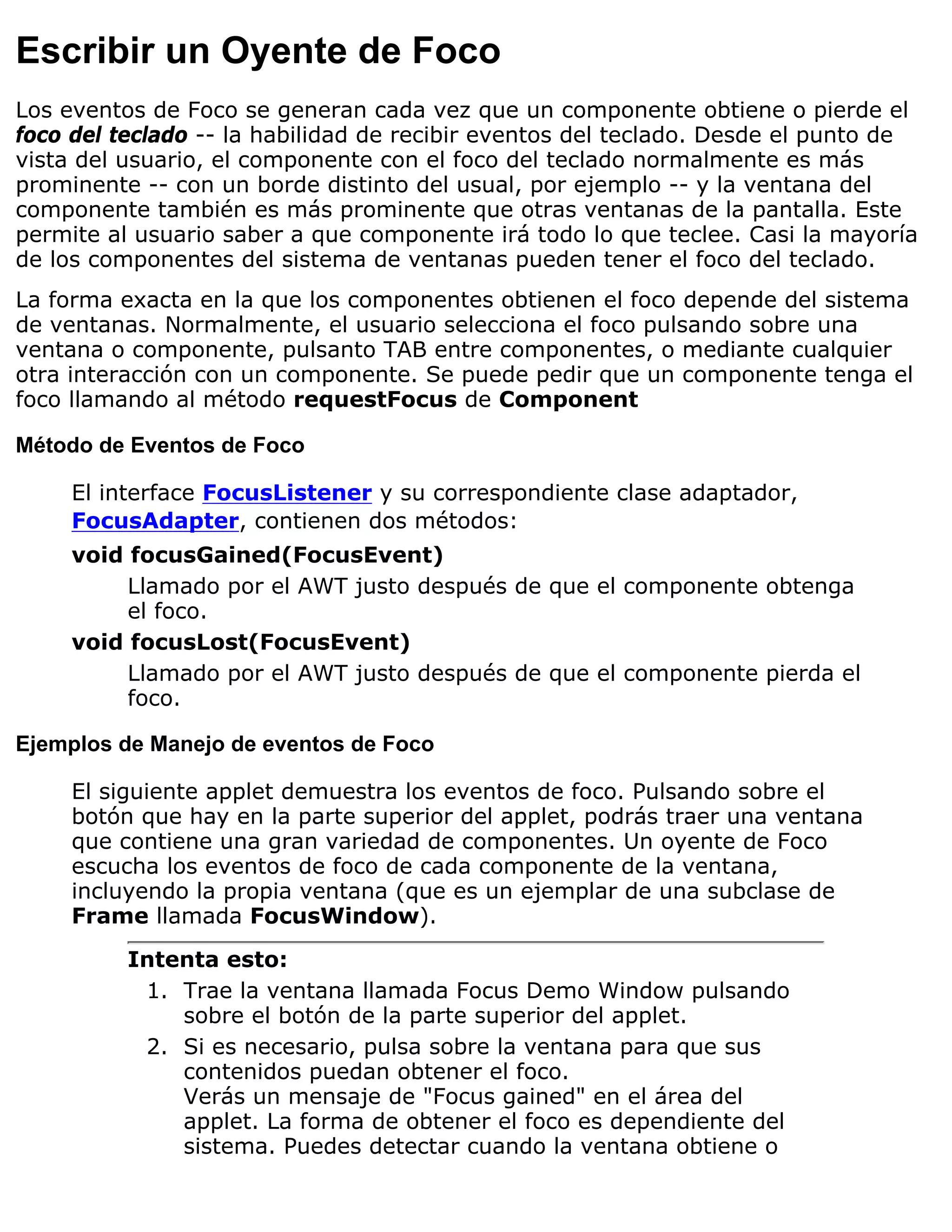 Escribir un Oyente de Foco
Los eventos de Foco se generan cada vez que un componente obtiene o pierde el
foco del teclado -- la habilidad de recibir eventos del teclado. Desde el punto de
vista del usuario, el componente con el foco del teclado normalmente es más
prominente -- con un borde distinto del usual, por ejemplo -- y la ventana del
componente también es más prominente que otras ventanas de la pantalla. Este
permite al usuario saber a que componente irá todo lo que teclee. Casi la mayoría
de los componentes del sistema de ventanas pueden tener el foco del teclado.
La forma exacta en la que los componentes obtienen el foco depende del sistema
de ventanas. Normalmente, el usuario selecciona el foco pulsando sobre una
ventana o componente, pulsanto TAB entre componentes, o mediante cualquier
otra interacción con un componente. Se puede pedir que un componente tenga el
foco llamando al método requestFocus de Component

Método de Eventos de Foco

     El interface FocusListener y su correspondiente clase adaptador,
     FocusAdapter, contienen dos métodos:
     void focusGained(FocusEvent)
          Llamado por el AWT justo después de que el componente obtenga
          el foco.
     void focusLost(FocusEvent)
          Llamado por el AWT justo después de que el componente pierda el
          foco.

Ejemplos de Manejo de eventos de Foco

     El siguiente applet demuestra los eventos de foco. Pulsando sobre el
     botón que hay en la parte superior del applet, podrás traer una ventana
     que contiene una gran variedad de componentes. Un oyente de Foco
     escucha los eventos de foco de cada componente de la ventana,
     incluyendo la propia ventana (que es un ejemplar de una subclase de
     Frame llamada FocusWindow).
          Intenta esto:
           1. Trae la ventana llamada Focus Demo Window pulsando
              sobre el botón de la parte superior del applet.
           2. Si es necesario, pulsa sobre la ventana para que sus
              contenidos puedan obtener el foco.
              Verás un mensaje de "Focus gained" en el área del
              applet. La forma de obtener el foco es dependiente del
              sistema. Puedes detectar cuando la ventana obtiene o
 