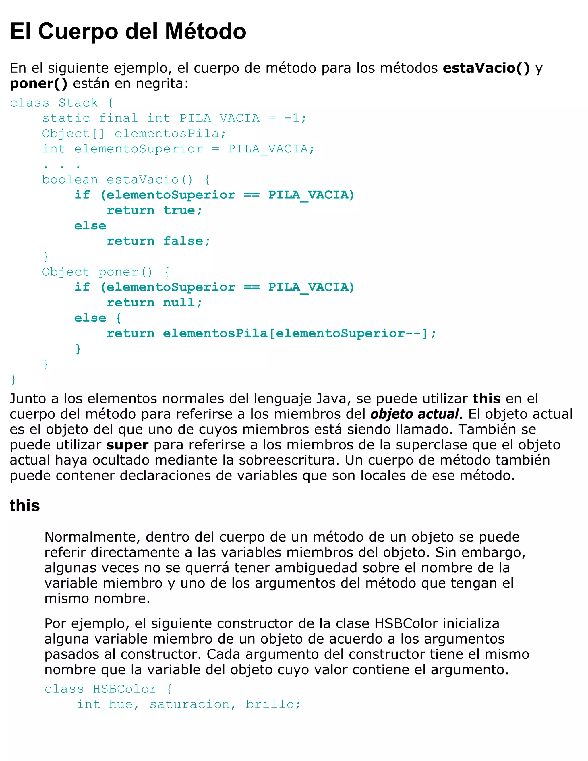 El Cuerpo del Método
En el siguiente ejemplo, el cuerpo de método para los métodos estaVacio() y
poner() están en negrita:
class Stack {
     static final int PILA_VACIA = -1;
     Object[] elementosPila;
     int elementoSuperior = PILA_VACIA;
     . . .
     boolean estaVacio() {
          if (elementoSuperior == PILA_VACIA)
               return true;
          else
               return false;
     }
     Object poner() {
          if (elementoSuperior == PILA_VACIA)
               return null;
          else {
               return elementosPila[elementoSuperior--];
          }
     }
}
Junto a los elementos normales del lenguaje Java, se puede utilizar this en el
cuerpo del método para referirse a los miembros del objeto actual. El objeto actual
es el objeto del que uno de cuyos miembros está siendo llamado. También se
puede utilizar super para referirse a los miembros de la superclase que el objeto
actual haya ocultado mediante la sobreescritura. Un cuerpo de método también
puede contener declaraciones de variables que son locales de ese método.

this
       Normalmente, dentro del cuerpo de un método de un objeto se puede
       referir directamente a las variables miembros del objeto. Sin embargo,
       algunas veces no se querrá tener ambiguedad sobre el nombre de la
       variable miembro y uno de los argumentos del método que tengan el
       mismo nombre.
       Por ejemplo, el siguiente constructor de la clase HSBColor inicializa
       alguna variable miembro de un objeto de acuerdo a los argumentos
       pasados al constructor. Cada argumento del constructor tiene el mismo
       nombre que la variable del objeto cuyo valor contiene el argumento.
       class HSBColor {
            int hue, saturacion, brillo;
 