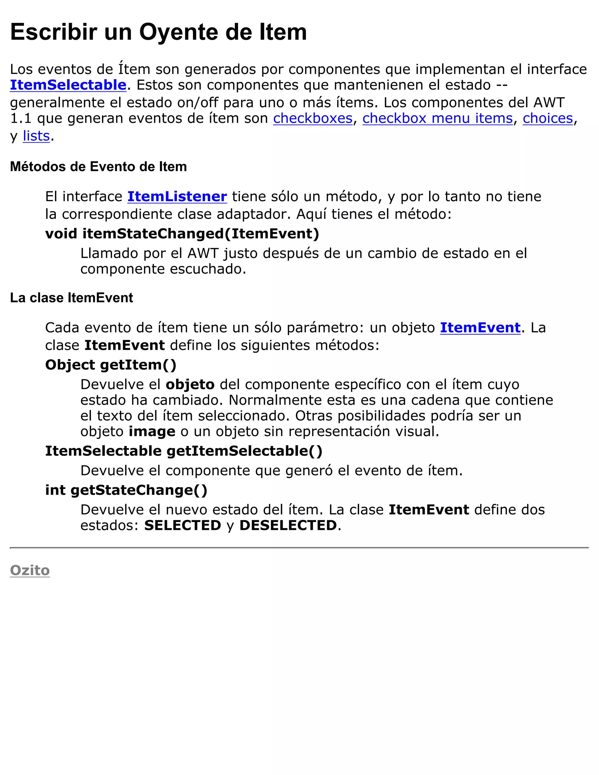 Escribir un Oyente de Item
Los eventos de Ítem son generados por componentes que implementan el interface
ItemSelectable. Estos son componentes que mantenienen el estado --
generalmente el estado on/off para uno o más ítems. Los componentes del AWT
1.1 que generan eventos de ítem son checkboxes, checkbox menu items, choices,
y lists.

Métodos de Evento de Item

     El interface ItemListener tiene sólo un método, y por lo tanto no tiene
     la correspondiente clase adaptador. Aquí tienes el método:
     void itemStateChanged(ItemEvent)
           Llamado por el AWT justo después de un cambio de estado en el
           componente escuchado.

La clase ItemEvent

     Cada evento de ítem tiene un sólo parámetro: un objeto ItemEvent. La
     clase ItemEvent define los siguientes métodos:
     Object getItem()
          Devuelve el objeto del componente específico con el ítem cuyo
          estado ha cambiado. Normalmente esta es una cadena que contiene
          el texto del ítem seleccionado. Otras posibilidades podría ser un
          objeto image o un objeto sin representación visual.
     ItemSelectable getItemSelectable()
          Devuelve el componente que generó el evento de ítem.
     int getStateChange()
          Devuelve el nuevo estado del ítem. La clase ItemEvent define dos
          estados: SELECTED y DESELECTED.


Ozito
 