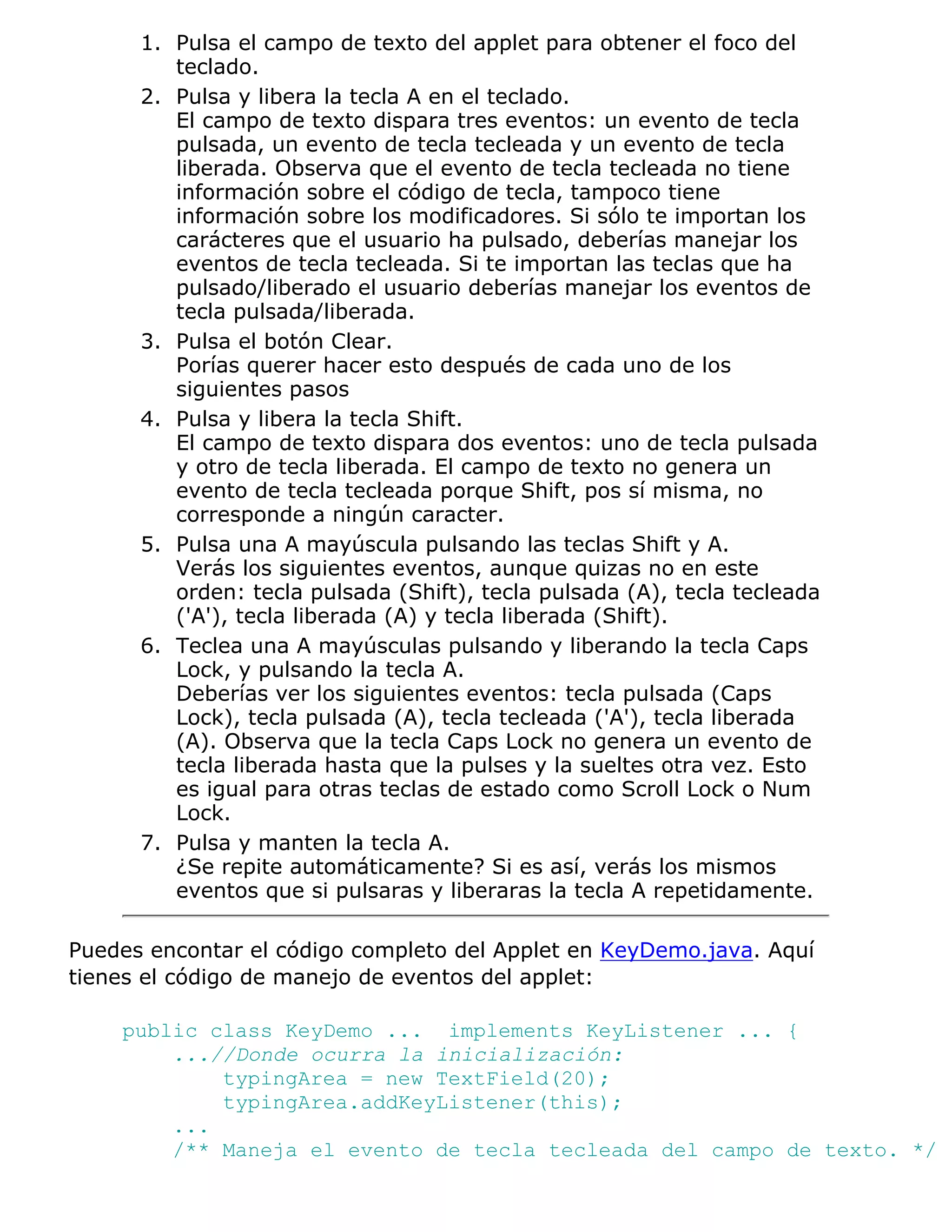 1. Pulsa el campo de texto del applet para obtener el foco del
         teclado.
      2. Pulsa y libera la tecla A en el teclado.
         El campo de texto dispara tres eventos: un evento de tecla
         pulsada, un evento de tecla tecleada y un evento de tecla
         liberada. Observa que el evento de tecla tecleada no tiene
         información sobre el código de tecla, tampoco tiene
         información sobre los modificadores. Si sólo te importan los
         carácteres que el usuario ha pulsado, deberías manejar los
         eventos de tecla tecleada. Si te importan las teclas que ha
         pulsado/liberado el usuario deberías manejar los eventos de
         tecla pulsada/liberada.
      3. Pulsa el botón Clear.
         Porías querer hacer esto después de cada uno de los
         siguientes pasos
      4. Pulsa y libera la tecla Shift.
         El campo de texto dispara dos eventos: uno de tecla pulsada
         y otro de tecla liberada. El campo de texto no genera un
         evento de tecla tecleada porque Shift, pos sí misma, no
         corresponde a ningún caracter.
      5. Pulsa una A mayúscula pulsando las teclas Shift y A.
         Verás los siguientes eventos, aunque quizas no en este
         orden: tecla pulsada (Shift), tecla pulsada (A), tecla tecleada
         ('A'), tecla liberada (A) y tecla liberada (Shift).
      6. Teclea una A mayúsculas pulsando y liberando la tecla Caps
         Lock, y pulsando la tecla A.
         Deberías ver los siguientes eventos: tecla pulsada (Caps
         Lock), tecla pulsada (A), tecla tecleada ('A'), tecla liberada
         (A). Observa que la tecla Caps Lock no genera un evento de
         tecla liberada hasta que la pulses y la sueltes otra vez. Esto
         es igual para otras teclas de estado como Scroll Lock o Num
         Lock.
      7. Pulsa y manten la tecla A.
         ¿Se repite automáticamente? Si es así, verás los mismos
         eventos que si pulsaras y liberaras la tecla A repetidamente.

Puedes encontar el código completo del Applet en KeyDemo.java. Aquí
tienes el código de manejo de eventos del applet:

    public class KeyDemo ... implements KeyListener ... {
        ...//Donde ocurra la inicialización:
            typingArea = new TextField(20);
            typingArea.addKeyListener(this);
        ...
        /** Maneja el evento de tecla tecleada del campo de texto. */
 