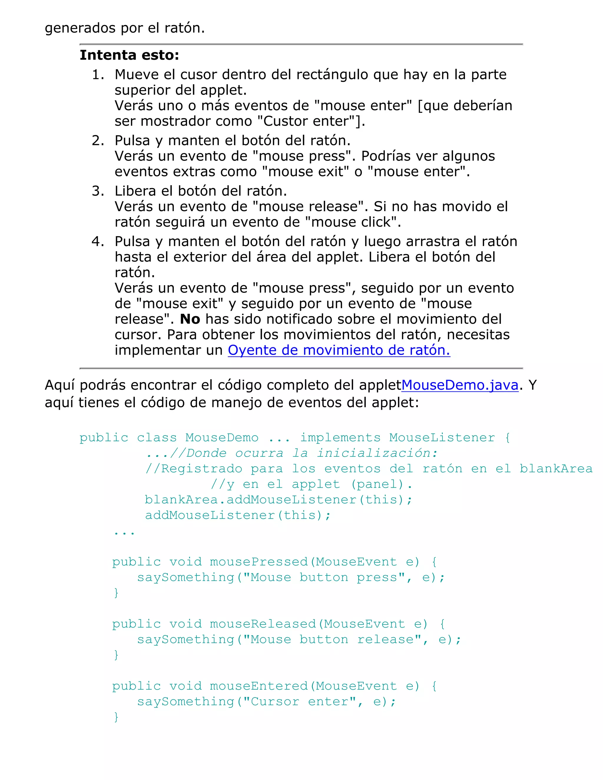 generados por el ratón.
    Intenta esto:
     1. Mueve el cusor dentro del rectángulo que hay en la parte
        superior del applet.
        Verás uno o más eventos de "mouse enter" [que deberían
        ser mostrador como "Custor enter"].
     2. Pulsa y manten el botón del ratón.
        Verás un evento de "mouse press". Podrías ver algunos
        eventos extras como "mouse exit" o "mouse enter".
     3. Libera el botón del ratón.
        Verás un evento de "mouse release". Si no has movido el
        ratón seguirá un evento de "mouse click".
     4. Pulsa y manten el botón del ratón y luego arrastra el ratón
        hasta el exterior del área del applet. Libera el botón del
        ratón.
        Verás un evento de "mouse press", seguido por un evento
        de "mouse exit" y seguido por un evento de "mouse
        release". No has sido notificado sobre el movimiento del
        cursor. Para obtener los movimientos del ratón, necesitas
        implementar un Oyente de movimiento de ratón.

Aquí podrás encontrar el código completo del appletMouseDemo.java. Y
aquí tienes el código de manejo de eventos del applet:

    public class MouseDemo ... implements MouseListener {
            ...//Donde ocurra la inicialización:
            //Registrado para los eventos del ratón en el blankArea
                    //y en el applet (panel).
            blankArea.addMouseListener(this);
            addMouseListener(this);
        ...

         public void mousePressed(MouseEvent e) {
            saySomething("Mouse button press", e);
         }

         public void mouseReleased(MouseEvent e) {
            saySomething("Mouse button release", e);
         }

         public void mouseEntered(MouseEvent e) {
            saySomething("Cursor enter", e);
         }
 