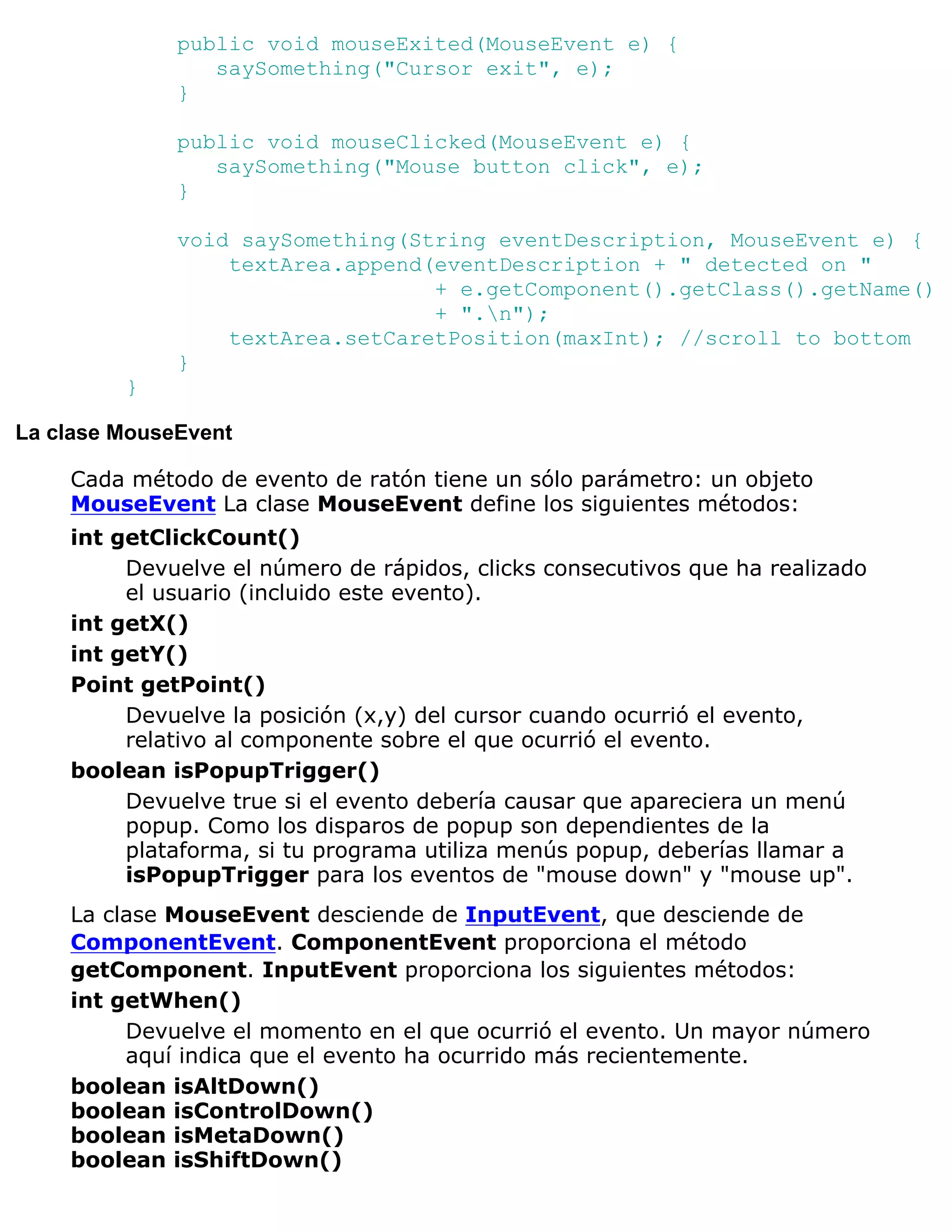 public void mouseExited(MouseEvent e) {
                 saySomething("Cursor exit", e);
              }

              public void mouseClicked(MouseEvent e) {
                 saySomething("Mouse button click", e);
              }

              void saySomething(String eventDescription, MouseEvent e) {
                  textArea.append(eventDescription + " detected on "
                                  + e.getComponent().getClass().getName()
                                  + ".n");
                  textArea.setCaretPosition(maxInt); //scroll to bottom
              }
         }

La clase MouseEvent

    Cada método de evento de ratón tiene un sólo parámetro: un objeto
    MouseEvent La clase MouseEvent define los siguientes métodos:
    int getClickCount()
         Devuelve el número de rápidos, clicks consecutivos que ha realizado
         el usuario (incluido este evento).
    int getX()
    int getY()
    Point getPoint()
         Devuelve la posición (x,y) del cursor cuando ocurrió el evento,
         relativo al componente sobre el que ocurrió el evento.
    boolean isPopupTrigger()
         Devuelve true si el evento debería causar que apareciera un menú
         popup. Como los disparos de popup son dependientes de la
         plataforma, si tu programa utiliza menús popup, deberías llamar a
         isPopupTrigger para los eventos de "mouse down" y "mouse up".
    La clase MouseEvent desciende de InputEvent, que desciende de
    ComponentEvent. ComponentEvent proporciona el método
    getComponent. InputEvent proporciona los siguientes métodos:
    int getWhen()
         Devuelve el momento en el que ocurrió el evento. Un mayor número
         aquí indica que el evento ha ocurrido más recientemente.
    boolean isAltDown()
    boolean isControlDown()
    boolean isMetaDown()
    boolean isShiftDown()
 