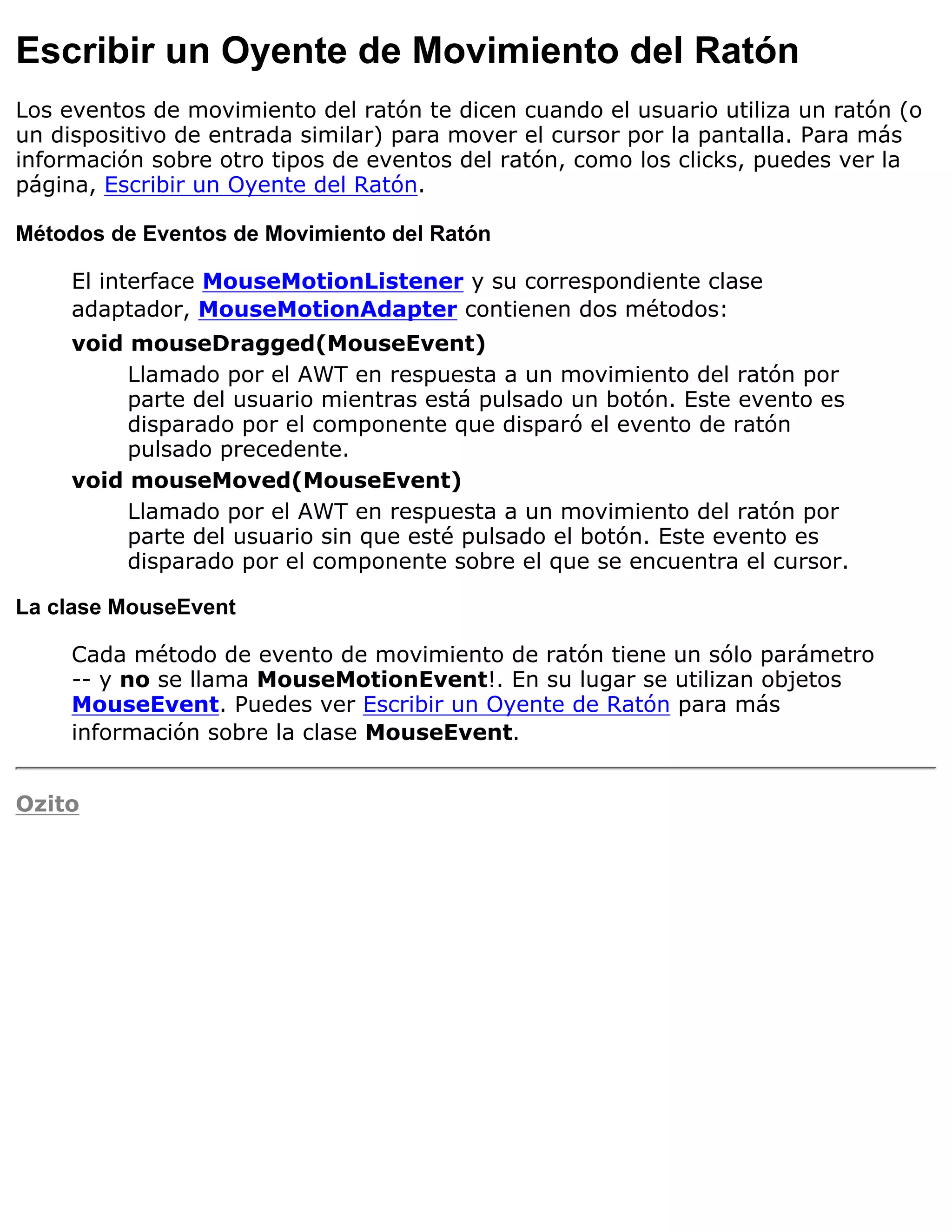 Escribir un Oyente de Movimiento del Ratón
Los eventos de movimiento del ratón te dicen cuando el usuario utiliza un ratón (o
un dispositivo de entrada similar) para mover el cursor por la pantalla. Para más
información sobre otro tipos de eventos del ratón, como los clicks, puedes ver la
página, Escribir un Oyente del Ratón.

Métodos de Eventos de Movimiento del Ratón

     El interface MouseMotionListener y su correspondiente clase
     adaptador, MouseMotionAdapter contienen dos métodos:
     void mouseDragged(MouseEvent)
          Llamado por el AWT en respuesta a un movimiento del ratón por
          parte del usuario mientras está pulsado un botón. Este evento es
          disparado por el componente que disparó el evento de ratón
          pulsado precedente.
     void mouseMoved(MouseEvent)
          Llamado por el AWT en respuesta a un movimiento del ratón por
          parte del usuario sin que esté pulsado el botón. Este evento es
          disparado por el componente sobre el que se encuentra el cursor.

La clase MouseEvent

     Cada método de evento de movimiento de ratón tiene un sólo parámetro
     -- y no se llama MouseMotionEvent!. En su lugar se utilizan objetos
     MouseEvent. Puedes ver Escribir un Oyente de Ratón para más
     información sobre la clase MouseEvent.


Ozito
 