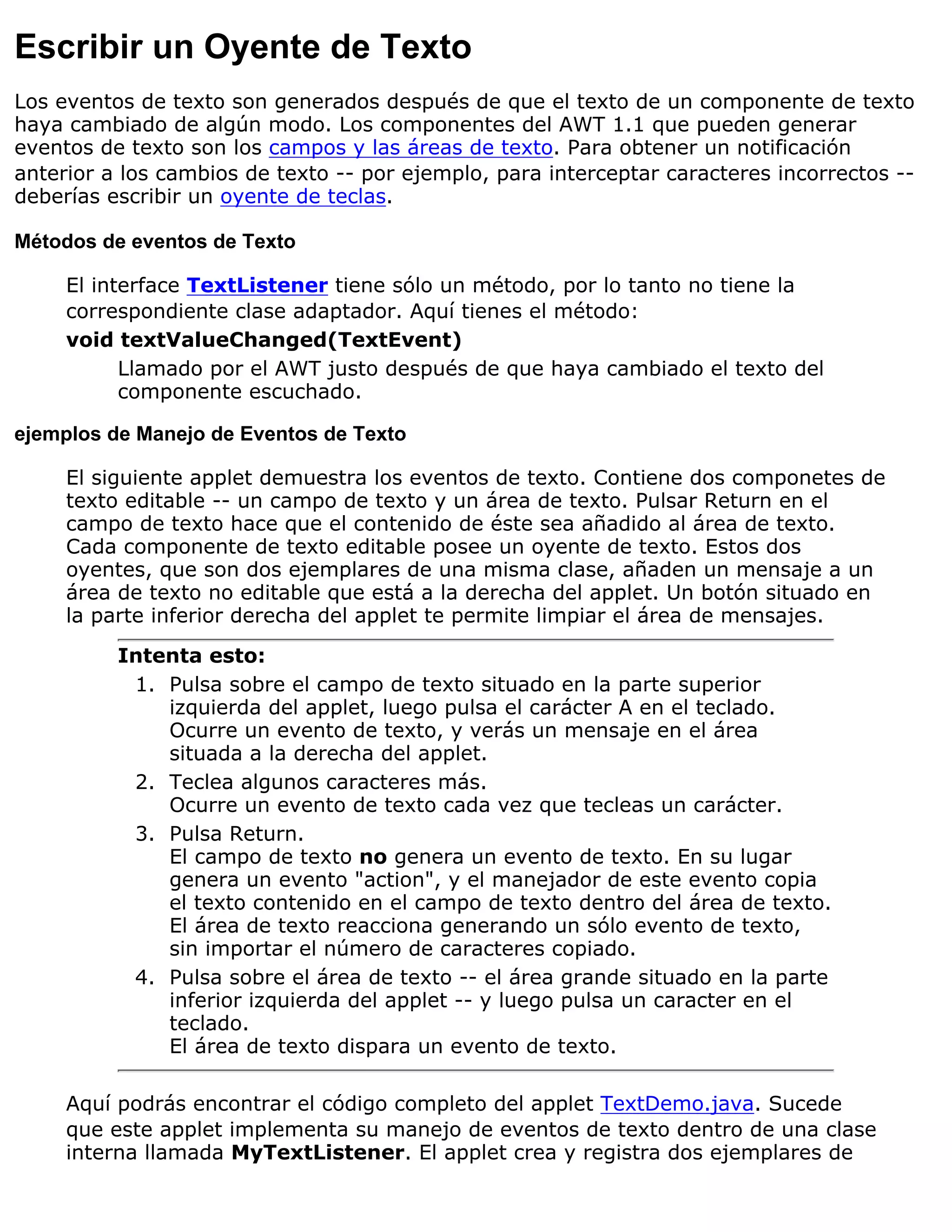 Escribir un Oyente de Texto
Los eventos de texto son generados después de que el texto de un componente de texto
haya cambiado de algún modo. Los componentes del AWT 1.1 que pueden generar
eventos de texto son los campos y las áreas de texto. Para obtener un notificación
anterior a los cambios de texto -- por ejemplo, para interceptar caracteres incorrectos --
deberías escribir un oyente de teclas.

Métodos de eventos de Texto

     El interface TextListener tiene sólo un método, por lo tanto no tiene la
     correspondiente clase adaptador. Aquí tienes el método:
     void textValueChanged(TextEvent)
           Llamado por el AWT justo después de que haya cambiado el texto del
           componente escuchado.

ejemplos de Manejo de Eventos de Texto

     El siguiente applet demuestra los eventos de texto. Contiene dos componetes de
     texto editable -- un campo de texto y un área de texto. Pulsar Return en el
     campo de texto hace que el contenido de éste sea añadido al área de texto.
     Cada componente de texto editable posee un oyente de texto. Estos dos
     oyentes, que son dos ejemplares de una misma clase, añaden un mensaje a un
     área de texto no editable que está a la derecha del applet. Un botón situado en
     la parte inferior derecha del applet te permite limpiar el área de mensajes.
          Intenta esto:
           1. Pulsa sobre el campo de texto situado en la parte superior
              izquierda del applet, luego pulsa el carácter A en el teclado.
              Ocurre un evento de texto, y verás un mensaje en el área
              situada a la derecha del applet.
           2. Teclea algunos caracteres más.
              Ocurre un evento de texto cada vez que tecleas un carácter.
           3. Pulsa Return.
              El campo de texto no genera un evento de texto. En su lugar
              genera un evento "action", y el manejador de este evento copia
              el texto contenido en el campo de texto dentro del área de texto.
              El área de texto reacciona generando un sólo evento de texto,
              sin importar el número de caracteres copiado.
           4. Pulsa sobre el área de texto -- el área grande situado en la parte
              inferior izquierda del applet -- y luego pulsa un caracter en el
              teclado.
              El área de texto dispara un evento de texto.

     Aquí podrás encontrar el código completo del applet TextDemo.java. Sucede
     que este applet implementa su manejo de eventos de texto dentro de una clase
     interna llamada MyTextListener. El applet crea y registra dos ejemplares de
 