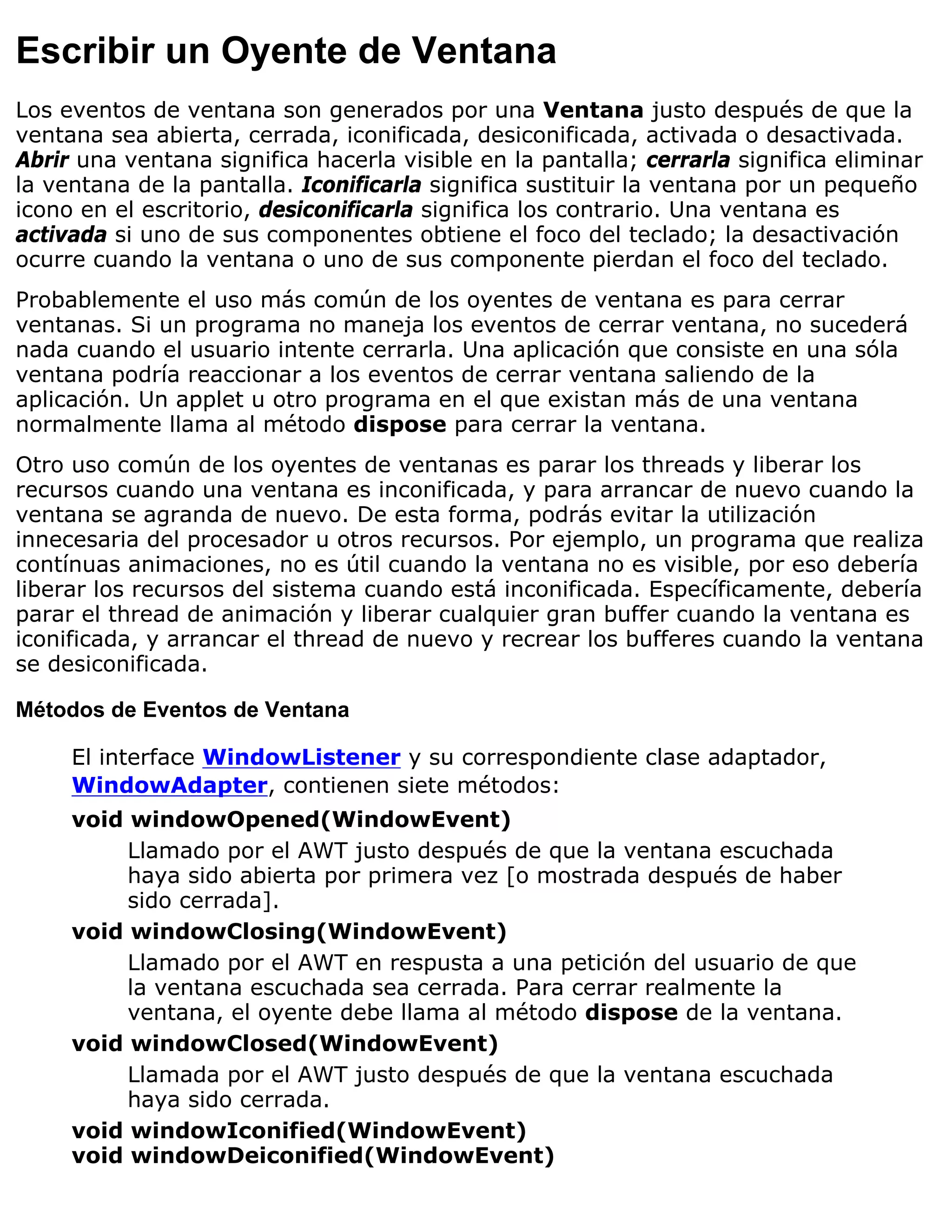 Escribir un Oyente de Ventana
Los eventos de ventana son generados por una Ventana justo después de que la
ventana sea abierta, cerrada, iconificada, desiconificada, activada o desactivada.
Abrir una ventana significa hacerla visible en la pantalla; cerrarla significa eliminar
la ventana de la pantalla. Iconificarla significa sustituir la ventana por un pequeño
icono en el escritorio, desiconificarla significa los contrario. Una ventana es
activada si uno de sus componentes obtiene el foco del teclado; la desactivación
ocurre cuando la ventana o uno de sus componente pierdan el foco del teclado.
Probablemente el uso más común de los oyentes de ventana es para cerrar
ventanas. Si un programa no maneja los eventos de cerrar ventana, no sucederá
nada cuando el usuario intente cerrarla. Una aplicación que consiste en una sóla
ventana podría reaccionar a los eventos de cerrar ventana saliendo de la
aplicación. Un applet u otro programa en el que existan más de una ventana
normalmente llama al método dispose para cerrar la ventana.
Otro uso común de los oyentes de ventanas es parar los threads y liberar los
recursos cuando una ventana es inconificada, y para arrancar de nuevo cuando la
ventana se agranda de nuevo. De esta forma, podrás evitar la utilización
innecesaria del procesador u otros recursos. Por ejemplo, un programa que realiza
contínuas animaciones, no es útil cuando la ventana no es visible, por eso debería
liberar los recursos del sistema cuando está inconificada. Específicamente, debería
parar el thread de animación y liberar cualquier gran buffer cuando la ventana es
iconificada, y arrancar el thread de nuevo y recrear los bufferes cuando la ventana
se desiconificada.

Métodos de Eventos de Ventana

     El interface WindowListener y su correspondiente clase adaptador,
     WindowAdapter, contienen siete métodos:
     void windowOpened(WindowEvent)
          Llamado por el AWT justo después de que la ventana escuchada
          haya sido abierta por primera vez [o mostrada después de haber
          sido cerrada].
     void windowClosing(WindowEvent)
          Llamado por el AWT en respusta a una petición del usuario de que
          la ventana escuchada sea cerrada. Para cerrar realmente la
          ventana, el oyente debe llama al método dispose de la ventana.
     void windowClosed(WindowEvent)
          Llamada por el AWT justo después de que la ventana escuchada
          haya sido cerrada.
     void windowIconified(WindowEvent)
     void windowDeiconified(WindowEvent)
 