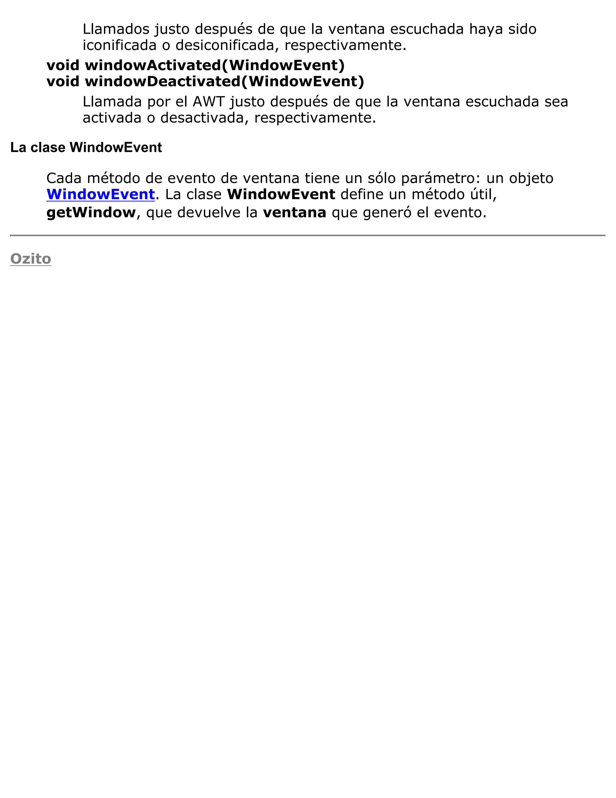 Llamados justo después de que la ventana escuchada haya sido
         iconificada o desiconificada, respectivamente.
    void windowActivated(WindowEvent)
    void windowDeactivated(WindowEvent)
         Llamada por el AWT justo después de que la ventana escuchada sea
         activada o desactivada, respectivamente.

La clase WindowEvent

    Cada método de evento de ventana tiene un sólo parámetro: un objeto
    WindowEvent. La clase WindowEvent define un método útil,
    getWindow, que devuelve la ventana que generó el evento.


Ozito
 