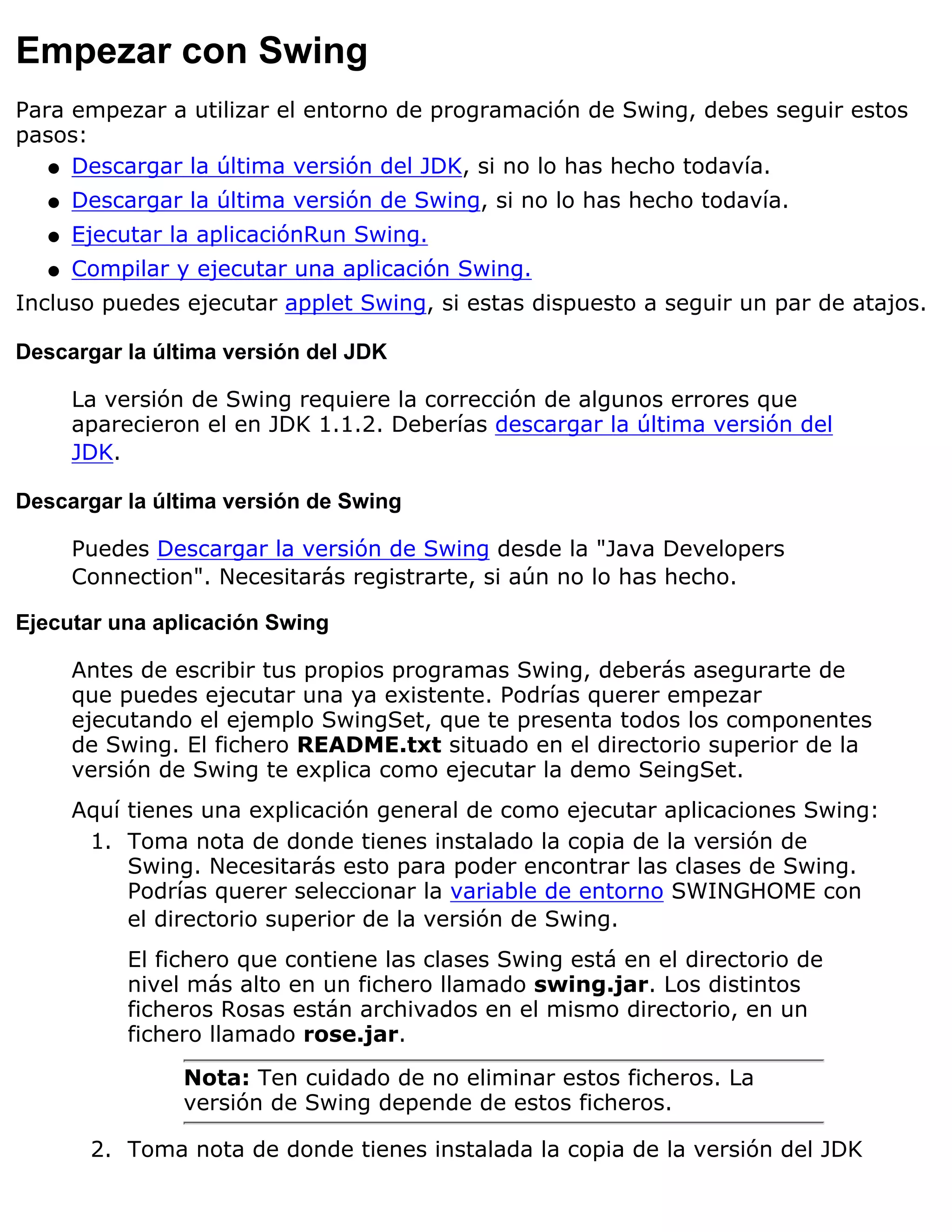 Empezar con Swing
Para empezar a utilizar el entorno de programación de Swing, debes seguir estos
pasos:
   q Descargar la última versión del JDK, si no lo has hecho todavía.

   q   Descargar la última versión de Swing, si no lo has hecho todavía.
   q   Ejecutar la aplicaciónRun Swing.
   q   Compilar y ejecutar una aplicación Swing.
Incluso puedes ejecutar applet Swing, si estas dispuesto a seguir un par de atajos.

Descargar la última versión del JDK

       La versión de Swing requiere la corrección de algunos errores que
       aparecieron el en JDK 1.1.2. Deberías descargar la última versión del
       JDK.

Descargar la última versión de Swing

       Puedes Descargar la versión de Swing desde la "Java Developers
       Connection". Necesitarás registrarte, si aún no lo has hecho.

Ejecutar una aplicación Swing

       Antes de escribir tus propios programas Swing, deberás asegurarte de
       que puedes ejecutar una ya existente. Podrías querer empezar
       ejecutando el ejemplo SwingSet, que te presenta todos los componentes
       de Swing. El fichero README.txt situado en el directorio superior de la
       versión de Swing te explica como ejecutar la demo SeingSet.
       Aquí tienes una explicación general de como ejecutar aplicaciones Swing:
        1. Toma nota de donde tienes instalado la copia de la versión de
            Swing. Necesitarás esto para poder encontrar las clases de Swing.
            Podrías querer seleccionar la variable de entorno SWINGHOME con
            el directorio superior de la versión de Swing.
            El fichero que contiene las clases Swing está en el directorio de
            nivel más alto en un fichero llamado swing.jar. Los distintos
            ficheros Rosas están archivados en el mismo directorio, en un
            fichero llamado rose.jar.

                 Nota: Ten cuidado de no eliminar estos ficheros. La
                 versión de Swing depende de estos ficheros.

        2. Toma nota de donde tienes instalada la copia de la versión del JDK
 