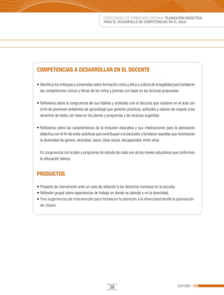CURSO BÁSICO DE FORMACIÓN CONTINUA: PLANEACIÓN DIDÁCTICA
                                                 PARA EL DESARROLLO DE COMPETENCIAS EN EL AULA




COMPETENCIAS A DESARROLLAR EN EL DOCENTE

•	Identifica	los	enfoques	y	contenidos	sobre	formación	cívica	y	ética	y	cultura	de	la	legalidad	para	fortalecer	
  las competencias cívicas y éticas de los niños y jóvenes con base en las lecturas propuestas

•	Reflexiona	sobre	la	congruencia	de	sus	hábitos	y	actitudes	con	el	discurso	que	sostiene	en	el	aula	con	
  el fin de promover ambientes de aprendizaje que generen prácticas, actitudes y valores de respeto a los
  derechos de todos con base en los planes y programas y las lecturas sugeridas

•	Reflexiona	 sobre	 las	 características	 de	 la	 inclusión	 educativa	 y	 sus	 implicaciones	 para	 la	 planeación	
  didáctica con el fin de evitar prácticas que contribuyan a la exclusión y fortalecer aquellas que reconozcan
  la diversidad de género, etnicidad, salud, clase social, discapacidad, entre otras

  En congruencia con el plan y programas de estudio de cada uno de los niveles educativos que conforman
  la educación básica.


PRODUCTOS

•	Proyecto	de	intervención	ante	un	caso	de	violación	a	los	derechos	humanos	en	la	escuela.
•	Reflexión	grupal	sobre	experiencias	de	trabajo	en	donde	se	atiende	o	no	la	diversidad.		
•	Tres	sugerencias	de	intervención	para	fortalecer	la	atención	a	la	diversidad	desde	la	planeación	
  de clases.




                                                     59                                                DGFCMS
 