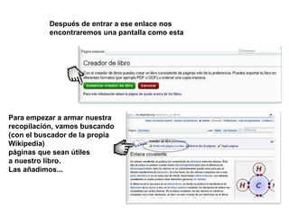 Después de entrar a ese enlace nos
           encontraremos una pantalla como esta




Para empezar a armar nuestra
recopilación, vamos buscando
(con el buscador de la propia
Wikipedia)
páginas que sean útiles
a nuestro libro.
Las añadimos...
 