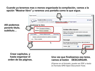Cuando ya tenemos mas o menos organizada la compilación, vamos a la
  opción "Mostrar libro" y veremos una pantalla como la que sigue.




Allí podemos
ponerle título,
subtítulo…




     Crear capítulos, y
     hasta organizar el               Una vez que finalizamos esa tarea,
   orden de las páginas.              vamos al botón DESCARGAR.
                                      (Fíjense en el formato, puede ser PDF o texto
                                      en formato OPD Open Document Text)
 